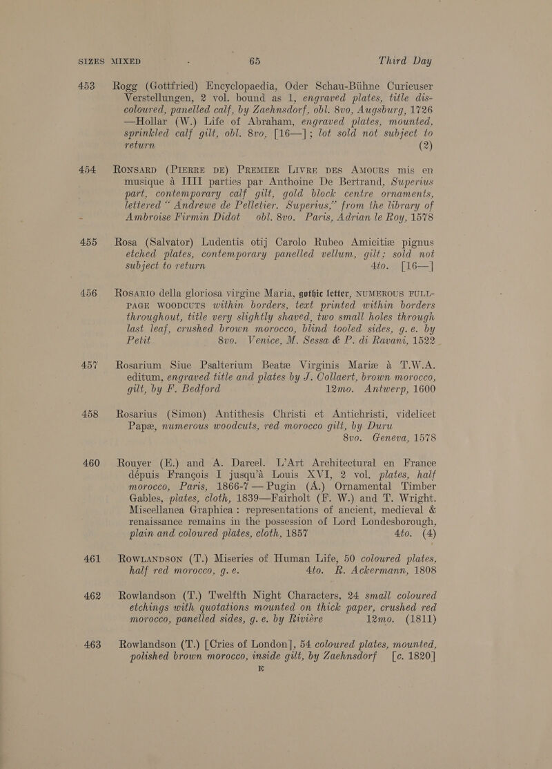453 454 456 458 460 461 462 4.63 Rogg (Gottfried) Encyclopaedia, es Schau-Buhne Curieuser Verstellungen, 2 vol. bound as 1, engraved plates, title dis- coloured, panelled calf, by Zaehnsdorf, obl. 8vo, Augsburg, 1726 —Hollar (W.) Life of Abraham, engraved plates, mounted, sprinkled calf gilt, obl. 8vo, [16—]; lot sold not subject to return (2)  RONSARD (PIERRE DE) PREMIER LIVRE DES AMOURS mis en musique a IIIT parties par Anthoine De Bertrand, Superius part, contemporary calf gilt, gold block centre ornaments, lettered “ Andrewe de Pelletier. Supers,” from the library of Ambroise Firmin Didot — obl. 8v0. Paris, Adrian le Roy, 1578 Rosa (Salvator) Ludentis otij Carolo Rubeo Amicitie pignus etched plates, contemporary panelled vellum, gilt; sold not subject to return 4to. [16—] Rosario della gloriosa virgine Maria, gothic letter, NUMEROUS FULL- PAGE woopcuts within borders, text printed within borders throughout, title very slightly shaved, two small holes through last leaf, crushed brown morocco, blind tooled sides, g.e. by Petit 8vo. Venice, M. Sessa &amp; P. di Ravani, 1522 _ Rosarium Siue Psalterium Beate Virginis Marie a T.W.A. editum, engraved title and plates by J. Collaert, brown morocco, gilt, by F. Bedford 12mo. Antwerp, 1600 Rosarius (Simon) Antithesis Christi et Antichristi, videlicet Pape, numerous woodcuts, red morocco gilt, by Duru 8vo. Geneva, 1578 Rouyer (H.) and A. Darcel. L’Art Architectural en France dépuis Francois I jusqu’a Louis XVI, 2 vol. plates, half morocco, Paris, 1866-7 — Pugin (A.) Ornamental Timber Gables, plates, cloth, 1839—Fairholt (F. W.) and T. Wright. Miscellanea Graphica: representations of ancient, medieval &amp; renaissance remains in the possession of Lord Londesborough, plain and coloured plates, cloth, 1857 4to. (4) Rowxanpson (T.) Miseries of Human Life, 50 colowred plates, half red morocco, g. e. 4to. R. Ackermann, 1808 Rowlandson (T.) Twelfth Night Characters, 24 small coloured etchings with quotations mounted on thick paper, crushed red morocco, panelled sides, g.e. by Riviere 12mo. (1811) Rowlandson (T.) [Cries of London], 54 coloured plates, mounted, polished brown morocco, inside gilt, by Zaehnsdorf [c. 1820] E