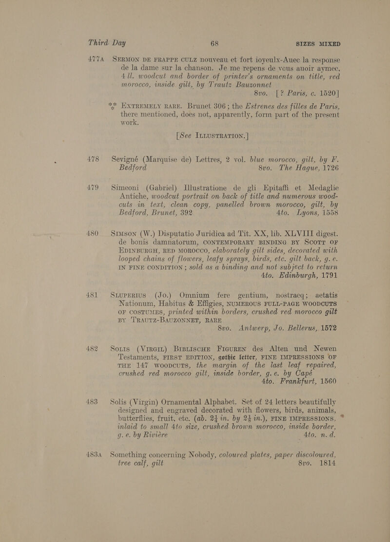 ATTA 479 480 481 483 483A SERMON DE FRAPPE CULZ nouveau et fort ioyeulx-Auec la response de la dame sur la chanson. Je me repens de vous auoir aymec, 4 Ul. woodcut and border of printer’s ornaments on title, red morocco, inside gut, by Trautz Bauzonnet Suo.ie'| te Parisy 21520] there mentioned, does not, apparently, form part of the present work. [See ILLusTRATION. | Sevigné (Marquise de) Lettres, 2 vol. blwe morocco, gilt, by F. Bedford 8v0. The Hague, 1726 Simeoni (Gabriel) Illustratione de gli Epitaffi et Medaglie Antiche, woodcut portrait on back of title and numerous wood- cuts wm teat, clean copy, panelled brown morocco, gilt, by Bedford, Brunet, 392 4to. Lyons, 1558 Simson (W.) Disputatio Juridica ad Tit. XX, lib. XLVIIT digest. de bonis damnatorum, CONTEMPORARY BINDING BY SCOTT OF EDINBURGH, RED MOROCCO, elaborately gilt sides, decorated with looped chains of flowers, leafy sprays, birds, etc. gilt back, g. e. IN FINE CONDITION; sold as a binding and not subject to return 4to. Edinburgh, 1791 SLUPERIUS (Jo.) Omnium fere gentium, nostraeq; aetatis -Nationum, Habitus &amp; Effigies, NUMEROUS FULL-PAGE WOODCUTS OF costuMES, printed within borders, crushed red morocco gilt BY ‘T'RAUTZ-BAUZONNET, RARE 8vo. Antwerp, Jo. Bellerus, 1572 Sotis (Vireit) BrstiscHE Ficuren des Alten und Newen Testaments, FIRST EDITION, gothic {etter, FINE IMPRESSIONS OF THE 147 woopcuts, the margin of the last leaf repaired, crushed red morocco gilt, inside border, g.e. by Capé 4to. Frankfurt, 1560 Solis (Virgin) Ornamental Alphabet. Set of 24 letters beautifully designed and engraved decorated with flowers, birds, animals, butterflies, fruit, ete. (ab. 24 in. by 24 in.), FINE IMPRESSIONS, inlaid to small 4to size, crushed brown morocco, inside border, g.e. by Rwiere _ Ato. n.d. Something concerning Nobody, coloured plates, paper discoloured, tree calf, gilt 8vo. 1814