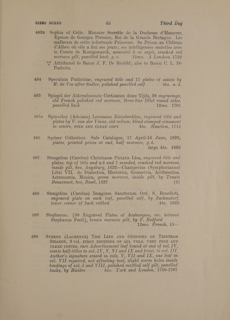484 485 Epouse de Georges Premier, Roi de la Grande Bretagne. Les malheurs de cette infortunée Princesse. Sa Prison au Chateau d@’Alhen ot elle a fini ses jours; ses intelligences secrettes avec le Comte de Konigsmarck, assassiné 4 ce sujet, crushed red morocco gilt, panelled back, g. e. 12mo. A Londres, 1732 Poelnitz. M. de Vos after Sadler, polished panelled calf Ato. n. d. Spiegel der Alderschoonste Cortisanen deses Tijds, 28 engravings, old French polished red morocco, three-line fillet round sides, panelled back 12mo. 1701 488 489 490 plates by V. van der Vinne, old vellum, blind stamped ornament im centre, FINE AND CLEAN COPY 4to. Haarlem, 1714 Spitzer Collection. Sale Catalogue, 17 April-16 June, 1893, plates, printed prices at end, half morocco, g. t. large 4to. 1893 Stengelius (Carolus) Christiane Pietatis Idea, engraved title and plates, top of title and £6 and 7 mended, crushed red morocco, mside gilt, 8v0, Augsburg, 1622—Champerius (Symphorianus) Libri VII. de Dialectica, Rhetorica, Geometria, Arithmetica, Astronomia, Musica, green morocco, wmside git, by Trautz Bauzonnet, 8vo, Basel, 1537 (2) Stengelius (Carolus) Imagines Sanctorum Ord. 8. Benedicti, engraved plate on each leaf, panelled calf, by Z4aehnsdorf, lower corner of back rubbed 4to. 1625 Stephanus. [30 Engraved Plates of Arabesques, etc. lettered Stephanus Fecit], brown morocco gilt, by F. Bedford 12mo. French, 15— STERNE (LAURENCE) ‘J'HeE LIFE AND OPINIONS OF ‘T'RISTRAM SHANDY, 9 vol. FIRST EDITIONS OF ALL VOLS. VERY FINE AND CLEAN COPIES, rare Advertisement leaf bound at end of vol. LV, wants half-titles to vol. IV, V, VI and IX and front. to vol. III, Author’s signature erased in vols. V, VII and IX, one leaf in vol. VII repaired, not affecting text, slight worm holes inside bindings of vol. I and VIII, polished mottled calf gilt, panelled backs, by Rwieére 8vo. York and London, 1760-1767