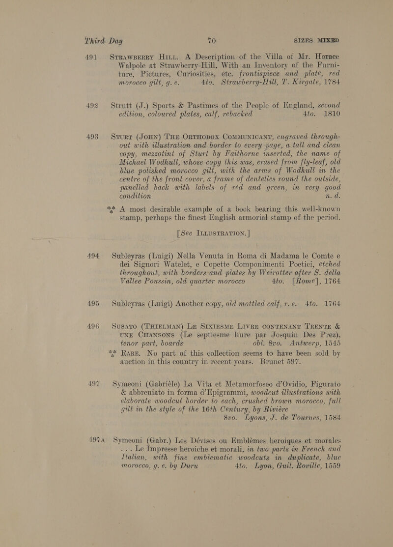 491 Srrawperry Hityt. A Description of the Villa of Mr. Horace Walpole at Strawberry-Hill, With an Inventory of the Furni- ture, Pictures, Curiosities, ete. frontispiece and plate, red morocco gilt, g. e. Ato. Strawberry-Hill, T. Kirgate, 1784 492 Strutt (J.) Sports &amp; Pastimes of the People of England, second edition, coloured plates, calf, rebacked 4to. 1810 493 Sturr (Jonn) THE ORTHODOX COMMUNICANT, engraved through- out with illustration and border to every page, a tall and clean copy, mezzotint of Sturt by Faithorne wserted, the name of Michael Wodhull, whose copy this was, erased from fly-leaf, old blue polished morocco gilt, with the arms of Wodhull wm the centre of the front cover, a frame of dentelles round the outside, panelled back with labels of red and green, in very good condition 3 fis. ** A most desirable example of a book bearing this well-known stamp, perhaps the finest English armorial stamp of the period. [See ILLUSTRATION. | 494 Subleyras (Luigi) Nella Venuta in Roma di Madama le Comte e dei Signori Watelet, e Copette Componimenti Poetici, etched throughout, with borders-and plates by Weirotter after S. della Vallee Poussin, old quarter morocco 4to. | Rome], 1764 495 Subleyras (Luigi) Another copy, old mottled calf, r.e. 4to. 1764 496 Susato (THIELMAN) LE SIXIESME LIVRE CONTENANT TRENTE &amp; UNE CHANSONS (Le septiesme liure par Josquin Des Prez), tenor part, boards obl. 8v0. Antwerp, 1545 ** RARE. No part of this collection seems to have been sold by auction in this country in recent years. Brunet 597. 497 Symeoni (Gabriele) La Vita et Metamorfoseo d’Ovidio, Figurato &amp; abbreuiato in forma d’Epigrammi, woodcut illustrations with elaborate woodcut border to each, crushed brown morocco, full gilt wm the style of the 16th Century, by Riviere 8vo. Lyons, J. de Tournes, 1584 4974 Symeoni (Gabr.) Les Dévises ou Emblémes heroiques et morales ... Le Impresse heroiche et morali, in two parts in French and Itahan, with fine emblematic woodcuts in duplicate, blue morocco, g. e. by Duru Ato. Lyon, Gul. Roville, 1559