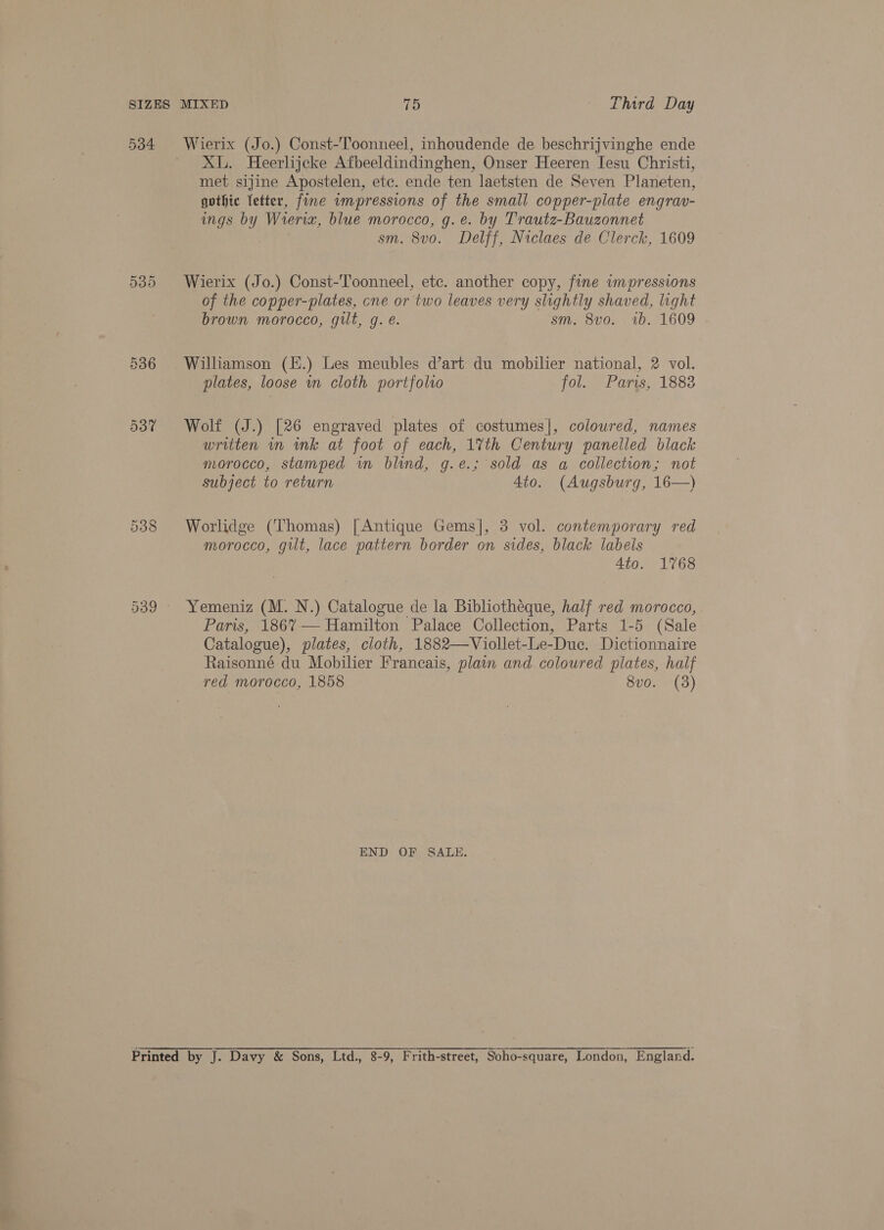 534 539 XL. Heerlijcke Afbeeldindinghen, Onser Heeren Iesu Christi, met sijine Apostelen, etc. ende ten laetsten de Seven Planeten, gothic fetter, fine ampressions of the small copper-plate engrav- ings by Wrera, blue morocco, g.e. by Trautz-Bauzonnet sm. 8v0. Delff, Niclaes de Clerck, 1609 Wierix (Jo.) Const-Toonneel, etc. another copy, fine impressions of the copper-plates, cne or two leaves very slightly shaved, light brown morocco, gilt, g. e. sm. 8vo. 1b. 1609 Williamson (.) Les meubles dart du mobilier national, 2 vol. plates, loose in cloth portfolio fol. Paris, 1883 Wolf (J.) [26 engraved plates of costumes|, coloured, names written in ink at foot of each, 1%th Century panelled black morocco, stamped wm blind, g.e.; sold as a collection; not subject to return 4to. (Augsburg, 16—) Worlidge (Thomas) [Antique Gems], 3 vol. contemporary red morocco, gilt, lace pattern border on sides, black labels 4to. 1768 Yemeniz (M. N.) Catalogue de la Bibliotheque, half red morocco, Paris, 186%7— Hamilton Palace Collection, Parts 1-5 (Sale Catalogue), plates, cloth, 1882—Viollet-Le-Duc. Dictionnaire Raisonné du Mobilier Francais, plain and coloured plates, half red morocco, 1858 8vo. (3) END OF SALE.