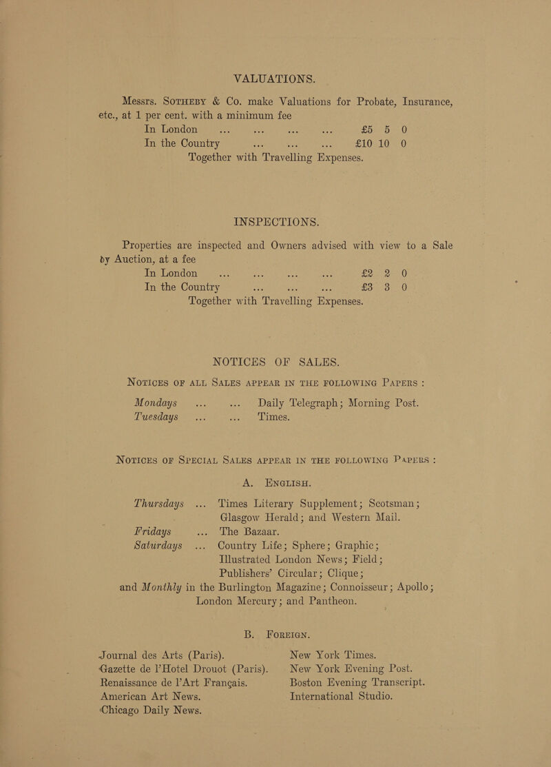 VALUATIONS. Messrs. SorHeBy &amp; Co. make Valuations for Probate, Insurance, ete., at 1 per cent. with a minimum fee In London fas 7 ae ay fon @ In the Country £10,100 Together with Travelling Expenses. INSPECTIONS. Properties are inspected and Owners advised with view to a Sale dy Auction, at a fee In London fe +i co ae ro aie staat In the Country ~ re ie £3 3. 0 Together with Travelling Expenses. NOTICES OF SALES. NOTICES OF ALL SALES APPEAR IN THE FOLLOWING PAPERs : Mondays ... ... Daily Telegraph; Morning Post. Tuesdays... ewe LInes, NOTICES OF SPECIAL SALES APPEAR IN THE FOLLOWING PAPERS : A. ENGLISH. Thursdays ... Times Literary Supplement; Scotsman ; : Glasgow Herald; and Western Mail. Fridays reo Lier Bazaar: Saturdays ... Country Life; Sphere; Graphic; Illustrated London News; Field; Publishers’ Circular; Clique ; and Monthly in the Burlington Magazine ; Connoisseur ; Apollo ; London Mercury; and Pantheon. B. FOREIGN. Journal des Arts (Paris). New York Times. Gazette de Hotel Drouot (Paris). New York Evening Post. Renaissance de ’Art Frangais. Boston Evening Transcript. American Art News. International Studio. Chicago Daily News.