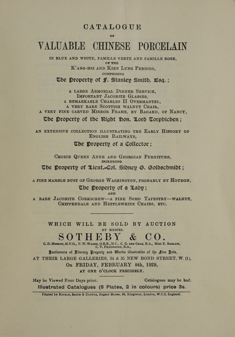 VALUABLE CHINESE PORCELAIN IN BLUE AND WHITE, FAMILLE VERTE AND FAMILLE ROSE, OF THE K’ANG-HSI AND Kizmn Lune PERiops, COMPRISING The Property of F. Stanley Smith, Esq. ; A LARGE ARMORIAL DINNER SERVICE, IMPORTANT JACOBITE GLASSES, A REMARKABLE CHARLES II OVERMANTEL, A VERY RARE SCOTTISH WALNUT CHAIR, A VERY FINE CARVED Mirror FRAME, BY BaGarpD, or Nancy, The Property of the Right thon. Dord Torpbicben ; AN EXTENSIVE COLLECTION ILLUSTRATING THE Earty HISTORY OF ENGLISH RAILWAYS, The Property of a Collector ; CHOICE QUEEN ANNE AND GEORGIAN FURNITURE, INCLUDING The Property of Lieut.&lt;Col. Sidney G. Goldschnidt ; A FINE MARBLE BUST OF GEORGE WASHINGTON, PROBABLY BY Houpon, The Property of a Lady; AND A RARE JACOBITE CORKSCREW—A FINE SOHO TAPESTRY—WALNUT, CHIPPENDALE AND HEPPLEWHITE CHAIRS, ETC. WHICH WILL BE SOLD BY AUCTION BY MESSRS. SOTHEBY &amp; CO. G. D. Hosson, M.V.O., F. W. WarRE, O.B.E., M.C., C. G. pes Graz, B.A., Miss E. BARLow, C. V. PirxineTon, B.A., Auctioneers of Hiterary Property und Works illustratibe of the Fine Arts, AT THEIR LARGE GALLERIES, 34 &amp; 35 NEW BOND STREET, W. (1), On FRIDAY, FEBRUARY 8th, 1929, AT ONE O'CLOCK PRECISELY. May be Viewed Four Days prior. Catalogues may be had. Illustrated Catalogues (8 Plates, 2 in colours) price 3s. Printed by Rippiz, Smitu &amp; Durrus, Regent House, 89, Kingsway, London, W.C.2, England.