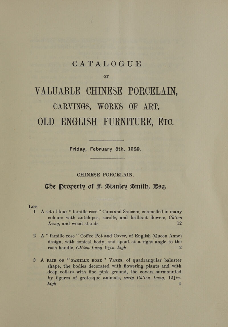 OF VALUABLE CHINESE PORCELAIN, CARVINGS, WORKS OF ART, OLD ENGLISH FURNITURE, Ero. Friday, February 8th, 1929. CHINESE PORCELAIN. The Property of F. Stanley Smith, Esq. Lot 1 A set of four ‘“‘ famille rose’ Cups and Saucers, enamelled in many colours with antelopes, scrolls, and brilliant flowers, Ch’ien Lung, and wood stands 1 2 A “famille rose ’’ Coffee Pot and Cover, of English (Queen Anne) design, with conical body, and spout at a right angle to the rush handle, Ch’ien Lung, 9}in. high 2 3 A PAIR OF “ FAMILLE ROSE”’ VASES, of quadrangular baluster shape, the bodies decorated with flowering plants and with deep collars with fine pink ground, the covers surmounted by figures of grotesque animals, early Ch’ien Lung, 12}in. high 4