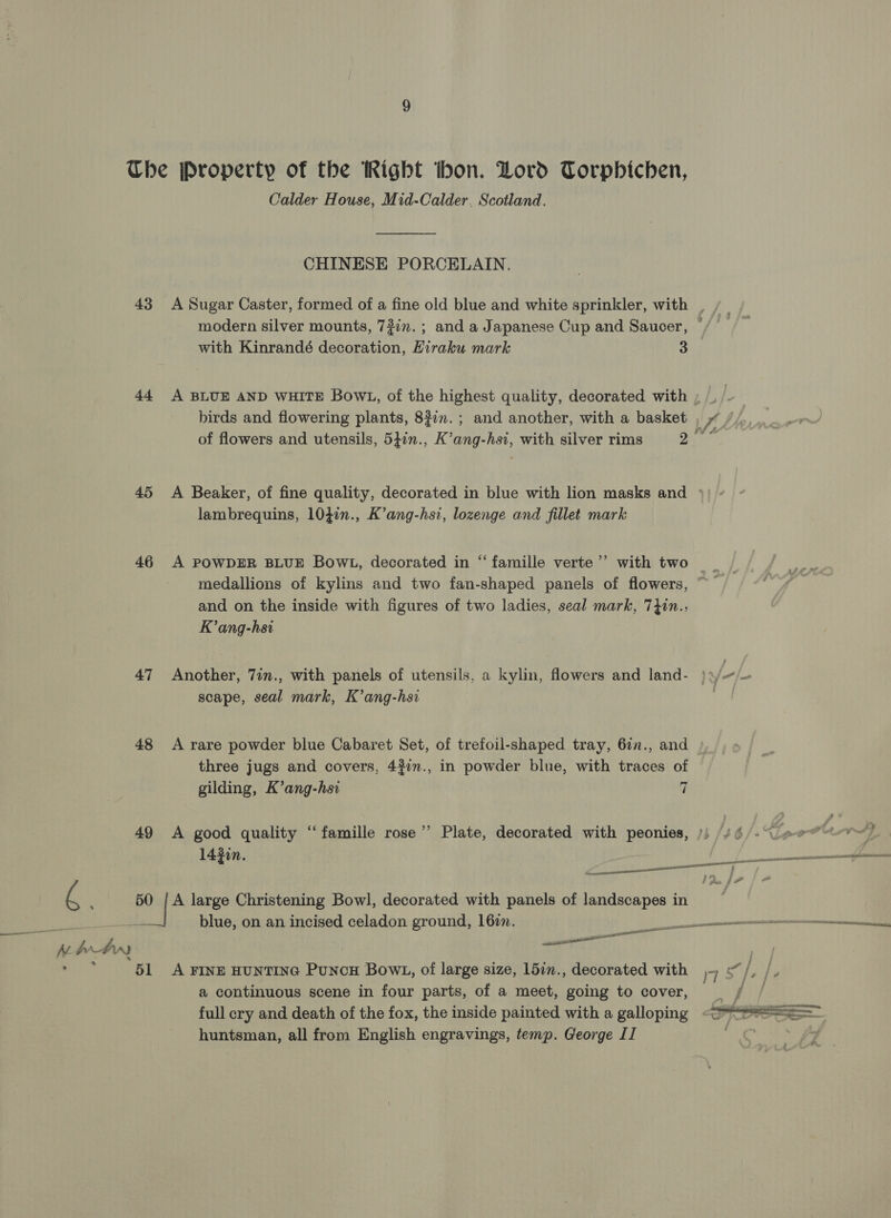 43 44 45 46 47 48 49 6. ' 50 Ah Ow Calder House, Mid-Calder. Scotland.  CHINESE PORCELAIN. modern silver mounts, 7?7n.; and a Japanese Cup and Saucer, with Kinrandé decoration, Hiraku mark 3 birds and flowering plants, 82in.; and another, with a basket lambrequins, 104in., K’ang-hsi, lozenge and fillet mark 3? A POWDER BLUE BowL, decorated in “ famille verte medallions of kylins and two fan-shaped panels of flowers, and on the inside with figures of two ladies, seal mark, 7}in., K’ang-hsi scape, seal mark, K’ang-hsi A rare powder blue Cabaret Set, of trefoil-shaped tray, 6in., and three jugs and covers, 4#¢n., in powder blue, with traces of land gilding, K’ang-hsi i A good quality ‘famille rose’ Plate, decorated with peonies, 142in. A large Christening Bowl, decorated with panels of landscapes in blue, on an incised celadon ground, 16zn. oe a continuous scene in four parts, of a meet, going to cover, full cry and death of the fox, the inside painted with a galloping ae 4 i)