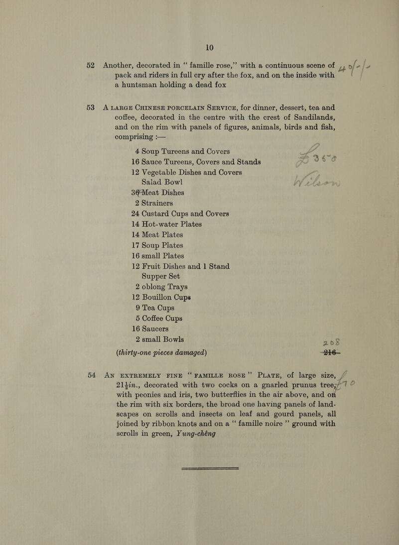 52 Another, decorated in “ famille rose,” with a continuous scene of ,, o/- LL pack and riders in full cry after the fox, and on the inside with a huntsman holding a dead fox 53 A LARGE CHINESE PORCELAIN SERVICE, for dinner, dessert, tea and coffee, decorated in the centre with the crest of Sandilands, and on the rim with panels of figures, animals, birds and fish, comprising :— 4 Soup Tureens and Covers BESS © 16 Sauce Tureens, Covers and Stands whit &lt; 12 Vegetable Dishes and Covers Saiad Bowl 34¢Meat Dishes 2 Strainers 24 Custard Cups and Covers 14 Hot-water Plates 14 Meat Plates 17 Soup Plates 16 small Plates 12 Fruit Dishes and 1 Stand Supper Set 2 oblong Trays 12 Bouillon Cups 9 Tea Cups 5 Coffee Cups 16 Saucers 2 small Bowls 2o§8 (thirty-one pieces damaged) —246~ 54 AN EXTREMELY FINE “FAMILLE ROSE” PuaTE, of large size, , | 2lhin., decorated with two cocks on a gnarled prunus tree;// © with peonies and iris, two butterflies in the air above, and on the rim with six borders, the broad one having panels of land- scapes on scrolls and insects on leaf and gourd panels, all joined by ribbon knots and on a “ famille noire ’’ ground with scrolls in green, Yung-chéng ,