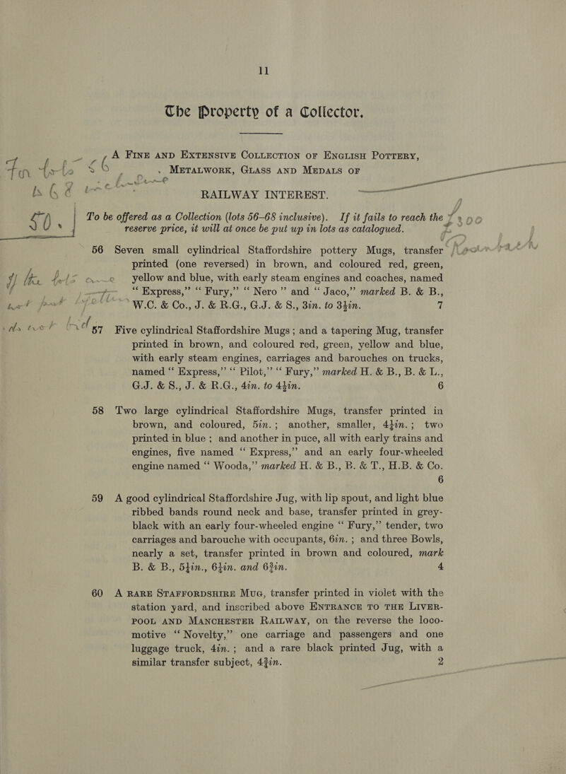 ee h-~ 4 ai te » ws ius? 58 59 60 11 Tbe Property of a Collector. . METALWORK, GLASS AND MEDALS OF RAILWAY INTEREST. rSre printed (one reversed) in brown, and coloured red, green, yellow and blue, with early steam engines and coaches, named “ Express,” “ Fury,” “ Nero” and “ Jaco,” marked B. &amp; B., printed in brown, and coloured red, green, yellow and blue, with early steam engines, carriages and barouches on trucks, named “‘ Eixpress,”’ “‘ Pilot,’ “‘ Fury,” marked H. &amp; B., B. &amp; L., G.J.&amp;8., J. &amp; R.G., 40n. to 4hon. 6 brown, and coloured, 5in.; another, smaller, 4}in.; two printed in blue ; and another in puce, all with early trains and engines, five named “ Express,” and an early four-wheeled engine named ‘“‘ Wooda,” marked H. &amp; B., B. &amp; T., H.B. &amp; Co. 6 ribbed bands round neck and base, transfer printed in grey- black with an early four-wheeled engine “ Fury,” tender, two carriages and barouche with occupants, 67. ; and three Bowls, nearly a set, transfer printed in brown and coloured, mark station yard, and inscribed above ENTRANCE TO THE LIVER- POOL AND MANCHESTER RAILWAY, on the reverse the loco- motive ‘‘ Novelty,’ one carriage and passengers and one luggage truck, 4im.; and a rare black printed Jug, with a similar transfer subject, 4$in. 2 a