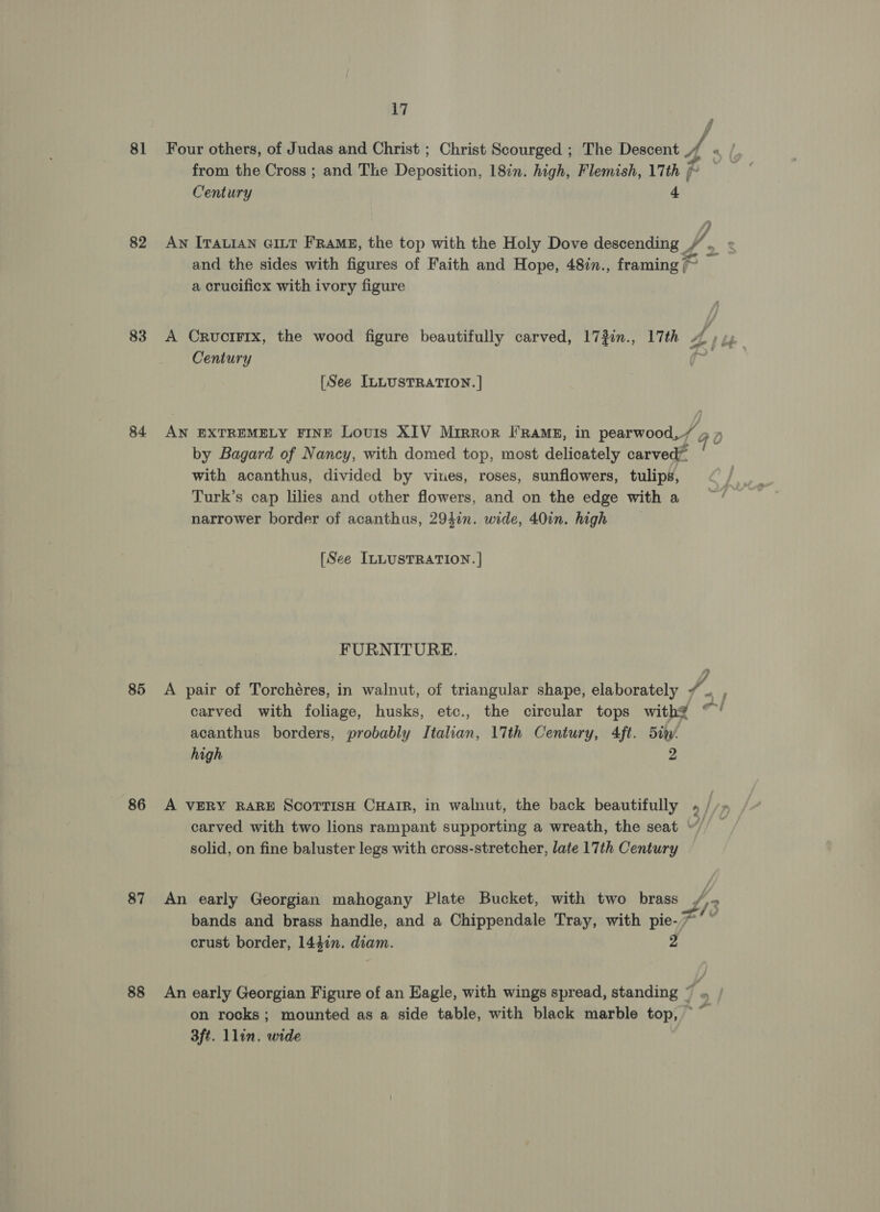 81 82 83 84 85 86 87 88 17 from the Cross ; and The Deposition, 18in. high, Flemish, 17th / pe Century 4 and the sides with figures of Faith and Hope, 48in., framing ~ a crucificx with ivory figure Century [See ILLUSTRATION. | AN EXTREMELY FINE Louis XIV Mirror I Ramz, in pearwood, J, ) by Bagard of Nancy, with domed top, most delicately carveds with acanthus, divided by vines, roses, sunflowers, tulips, Turk’s cap lilies and other flowers, and on the edge with a narrower border of acanthus, 294in. wide, 40in. high [See ILLUSTRATION. | FURNITURE. carved with foliage, husks, etc., the circular tops with? acanthus borders, probably Italian, 17th Century, 4ft. 5iw- high 2 - GO om 7 e : carved with two lions rampant supporting a wreath, the seat “. solid, on fine baluster legs with cross-stretcher, late 17th Century An early Georgian mahogany Plate Bucket, with two brass bands and brass handle, and a Chippendale Tray, with pie-~ crust border, 144in. diam. 2 An early Georgian Figure of an Eagle, with wings spread, standing “ f 3ft. llin. wide