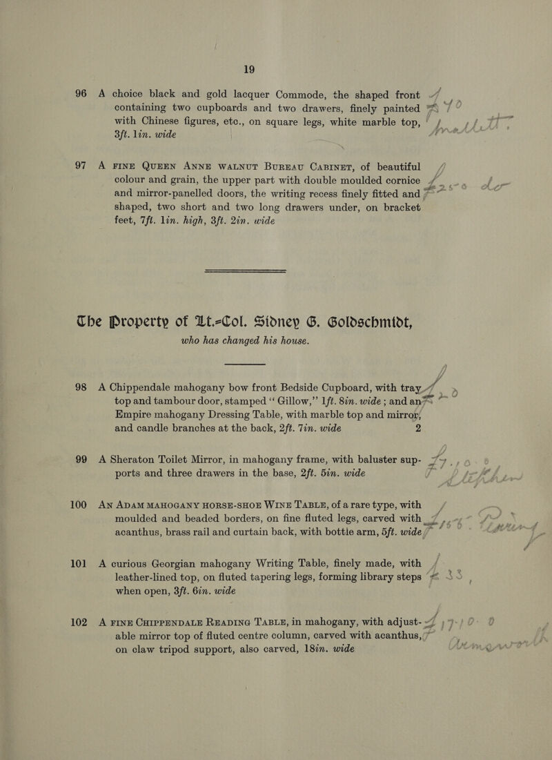 96 A choice black and gold lacquer Commode, the shaped front containing two cupboards and two drawers, finely painted ¥ with Chinese figures, etc., on square legs, white marble top, ' / 3ft. lin. wide A. 97 A FINE QUEEN ANNE WALNUT Bureau CaBINET, of beautiful and mirror-panelled doors, the writing recess finely fitted and a eF shaped, two short and two long drawers under, on bracket feet, 7fl. lin. high, 3ft. 2in. wide Che Property of Zt.=Col. Sidney G. Goldschmidt, who has changed his house. 98 A Chippendale mahogany bow front Bedside Cupboard, with tray A | top and tambour door, stamped “‘ Gillow,”’ Lft. 8in. wide ; and an7™ Empire mahogany Dressing Table, with marble top and mirror, and candle branches at the back, 2ft. Tin. wide 2 99 A Sheraton Toilet Mirror, in mahogany frame, with baluster sup- ZL ports and three drawers in the base, 2ft. 5in. wide we 100 An ADAM MAHOGANY HORSE-SHOE WINE TABLE, of arare type, with moulded and beaded borders, on fine fluted legs, carved with 7 ,. » acanthus, brass rail and curtain back, with bottie arm, 5ft. wide /~ : 101 A curious Georgian mahogany Writing Table, finely made, with es leather-lined top, on fluted tapering legs, forming library steps ““&lt; ~ - when open, 3ft. 6in. wide 102 A FINE CHIPPENDALE READING TABLE, in mahogany, with adjust- 7 17 able mirror top of fluted centre column, carved with acanthus,'” on claw tripod support, also carved, 18in. wide