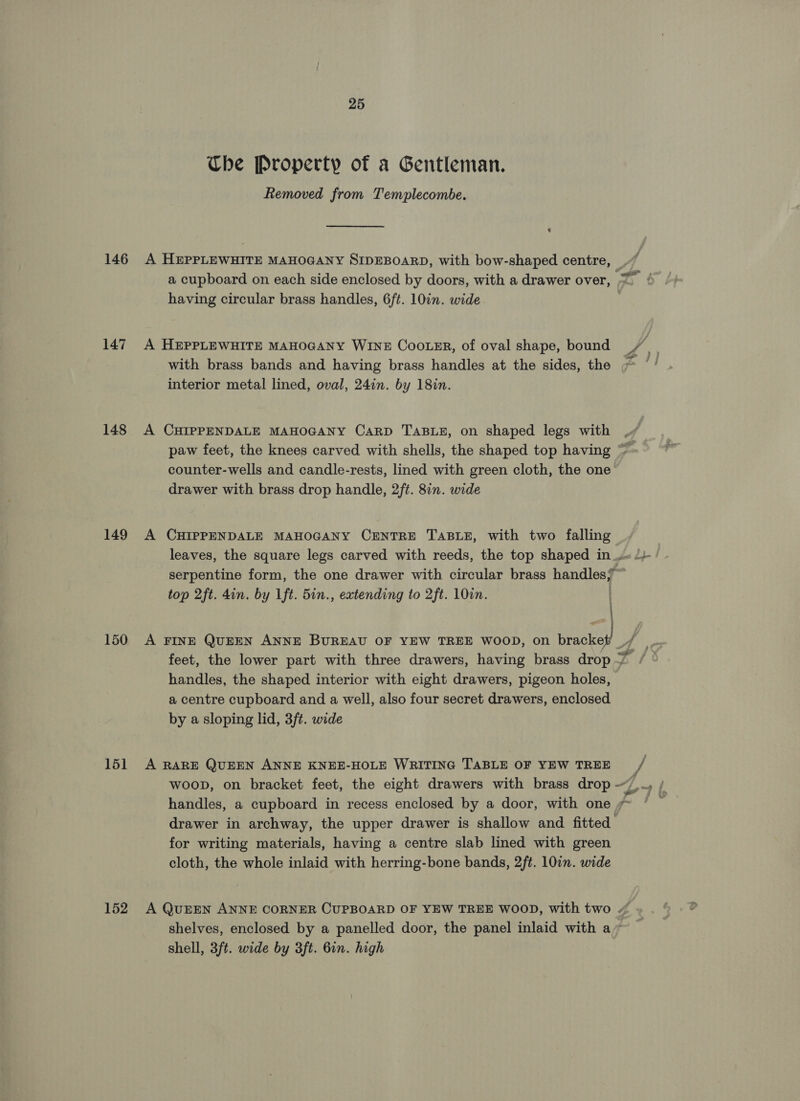 146 147 148 149 150 151 152 25 Che Property of a Gentleman. Removed from Templecombe. A HEPPLEWHITE MAHOGANY SIDEBOARD, with bow-shaped centre, having circular brass handles, 6ft. 10in. wide with brass bands and having brass handles at the sides, the interior metal lined, oval, 24in. by 18in. A CHIPPENDALE MAHOGANY CaRD TABLE, on shaped legs with counter-wells and candle-rests, lined with green cloth, the one’ drawer with brass drop handle, 2ft. 8in. wide A CHIPPENDALE MAHOGANY CENTRE TABLE, with two speadey leaves, the square legs carved with reeds, the top shaped in 4 serpentine form, the one drawer with circular brass handles? top 2ft. din. by 1ft. 5in., extending to 2ft. 10. : : handles, the shaped interior with eight drawers, pigeon holes, a centre cupboard and a well, also four secret drawers, enclosed by a sloping lid, 3f¢. wide A RARE QUEEN ANNE KNEE-HOLE WRITING TABLE OF YEW TREE handles, a cupboard in recess enclosed by a door, with one 7~ drawer in archway, the upper drawer is shallow and fitted for writing materials, having a centre slab lined with green cloth, the whole inlaid with herring-bone bands, 2ft. 10in. wide A QUEEN ANNE CORNER CUPBOARD OF YEW TREE WOOD, with two ~ shelves, enclosed by a panelled door, the panel inlaid with a~ shell, 3ft. wide by 3ft. 6in. high j