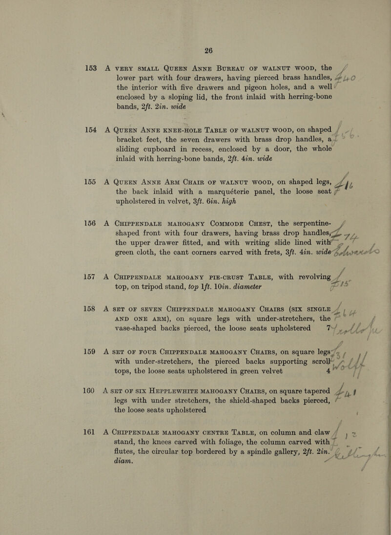 153 154 155 156 157 158 159 160 161 26 A VERY SMALL QUEEN ANNE BUREAU OF WALNUT WOOD, the lower part with four drawers, having pierced brass handles, enclosed by a sloping lid, the front inlaid with herring-bone bands, 2ft. 2in. wide sliding cupboard in recess, enclosed by a door, the whole inlaid with herring-bone bands, 2ft. 4in. wide the back inlaid with a marquéterie panel, the loose seat , upholstered in velvet, 3/t. 6in. high A CHIPPENDALE MAHOGANY ComMMoDE CuHEsT, the serpentine- the upper drawer fitted, and with writing slide lined with” _ A CHIPPENDALE MAHOGANY PIE-CRUST TABLE, with PO ae top, on tripod stand, top lft. 10in. diameter /- 4 Ed / A SET OF FOUR CHIPPENDALE MAHOGANY CHAIRS, on square legs” with under-stretchers, the pierced backs supporting scroll A SET OF SIX HEPPLEWHITE MAHOGANY CHAIRS, on square tapered legs with under stretchers, the shield-shaped backs pierced, the loose seats upholstered flutes, the circular top bordered by a spindle gallery, 2/t. mee diam. ot pas ) = C-