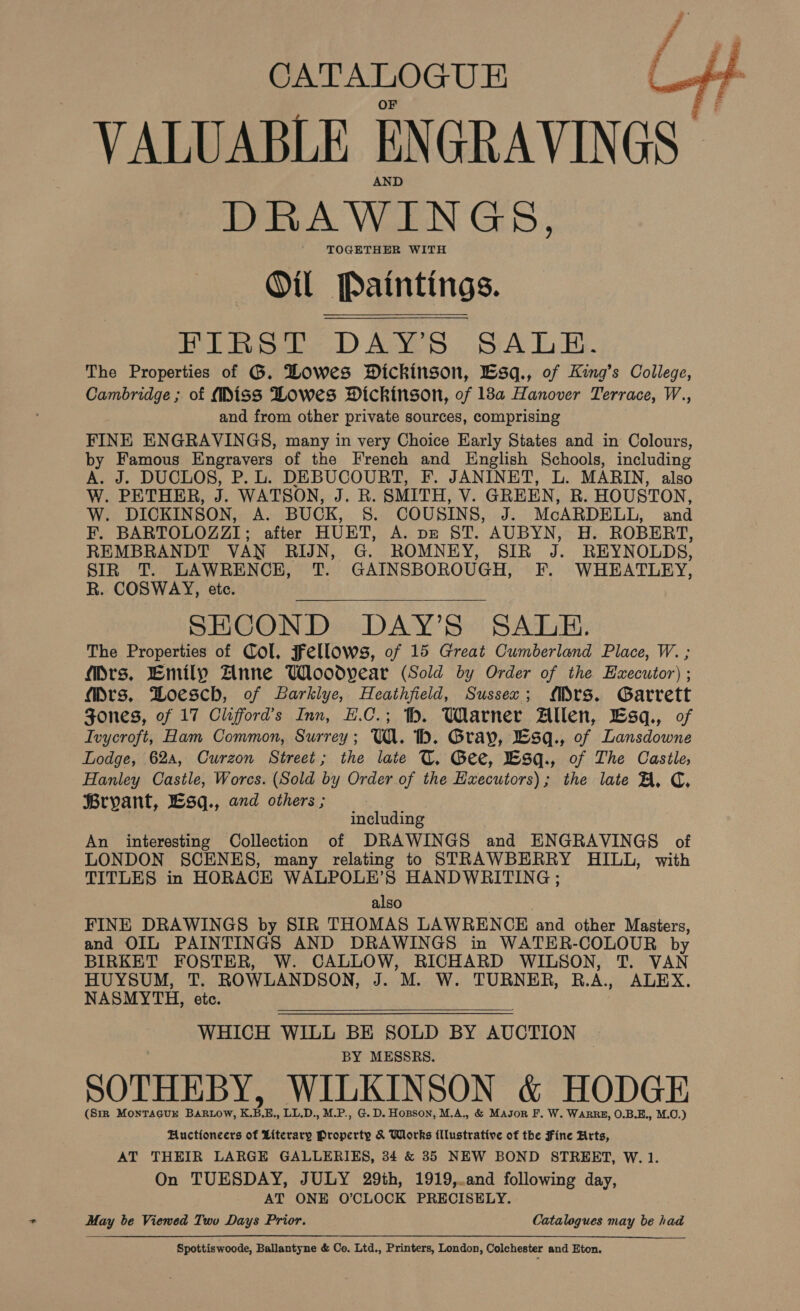  CATALOGUE VALUABLE ENGRAVINGS DRAWINGS, TOGETHER WITH Oil Paintings. FIRST DAY’S SALE. The Properties of G. Howes Dickinson, Lsq., of King’s College, Cambridge ; of (Miss Lowes Dickinson, of 18a Hanover Terrace, W., and from other private sources, comprising FINE ENGRAVINGS, many in very Choice Early States and in Colours, by Famous Engravers of the French and English Schools, including A. J. DUCLOS, P. L. DEBUCOURT, F. JANINET, L. MARIN, also W. PETHER, i WATSON, J. RB. SMITH, V. GREEN, R. HOUSTON, W. DICKINSON, A. BUCK, 5. COUSINS, J. McARDELL, and F. BARTOLOZZI; after HUET, A. DE §T. AUBYN, H. ROBERT, REMBRANDT VAN RIJN, G. ROMNEY, SIR Ai REYNOLDS, SIR T. LAWRENCE, T. GAINSBOROUGH, F. WHEATLEY, R. COSWAY, etc. SECOND DAY’S SALE. The Properties of Col, Fellows, of 15 Great Cumberland Place, W. ; Mrs. Emily Anne Wloodvear (Sold by Order of the Executor) ; Mrs. Boesch, of Barklye, Heathfield, Sussex; Mrs. Garrett Jones, of 17 Clifford’s Inn, H.C.; hh. Warner Allen, Esq., of Ivycroft, Ham Common, Surrey; Ul. 1. Gray, Bsq., of Lansdowne Lodge, 624, Curzon Street; the late U. Gee, Bsq., of The Castle, Hanley Castle, Worcs. (Sold by Order of the Hxecutors); the late FA, C, Bryant, Lsq., and others ;  including An interesting Collection of DRAWINGS and ENGRAVINGS of LONDON SCENES, many relating to STRAWBERRY HILL, with TITLES in HORACE WALPOLE’S HANDWRITING ; also FINE DRAWINGS by SIR THOMAS LAWRENCE and other Masters, and OIL PAINTINGS AND DRAWINGS in WATER-COLOUR by BIRKET FOSTER, W. CALLOW, RICHARD WILSON, T. VAN HUYSUM, T. ROWLANDSON, J. M. W. TURNER, R.A, ALEX. NASMYTH, etc. WHICH WILL BE SOLD BY AUCTION BY MESSRS. SOTHEBY, WILKINSON &amp; HODGE (Sir MontTagur BARLOW, K.B.E., LL.D., M.P., G. D. Hopson, M.A., &amp; Mason F. W. WARRE, O.B.E., M.O.) Auctioneers of Literary Property &amp; Works fllustrative of the Fine Arts, AT THEIR LARGE GALLERIES, 34 &amp; 35 NEW BOND STREET, W. 1. On TUESDAY, JULY 29th, 1919,.and following day, AT ONE O’CLOCK PRECISELY. May be Viewed Two Days Prior. Catalogues may be had Spottiswoode, Ballantyne &amp; Co. Ltd., Printers, London, Colchester and Eton.