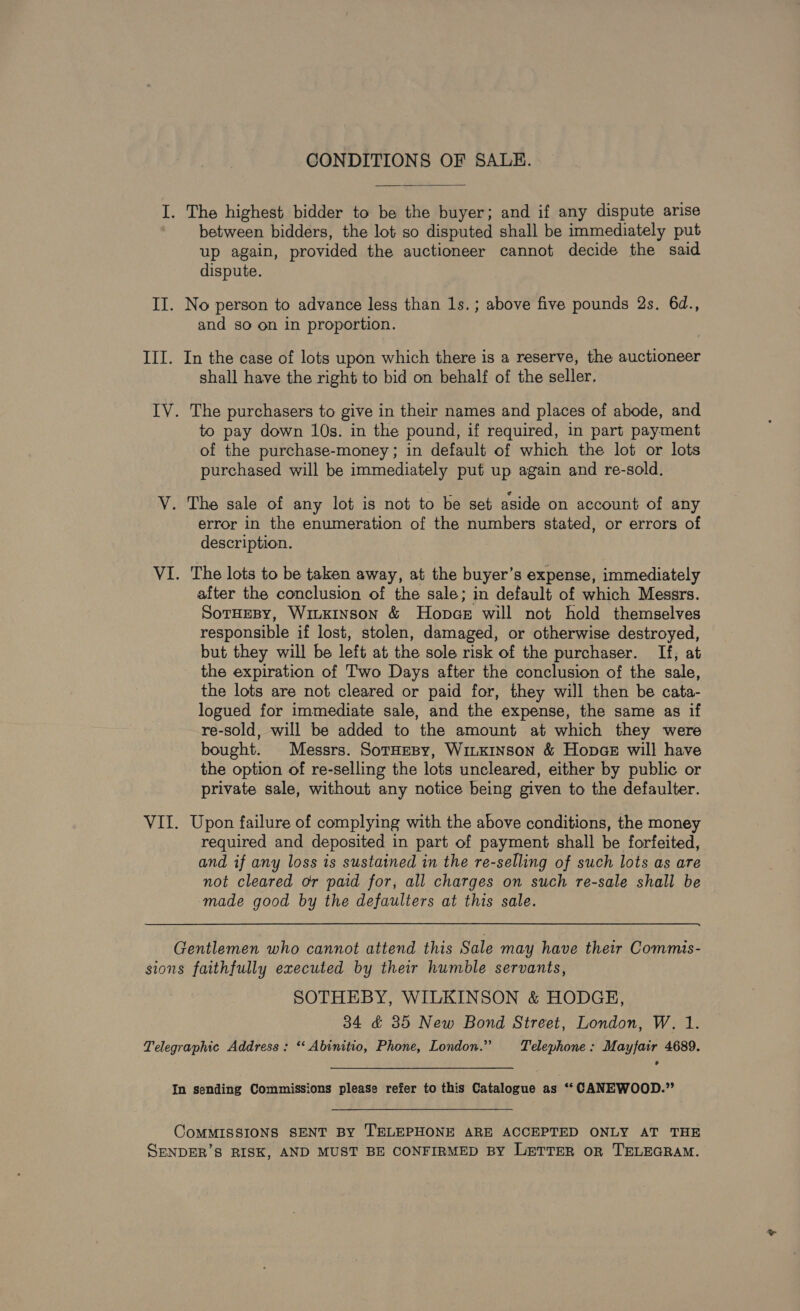 CONDITIONS OF SALE. I. The highest bidder to be the buyer; and if any dispute arise between bidders, the lot so disputed shall be immediately put up again, provided the auctioneer cannot decide the said dispute. II. No person to advance less than 1s.; above five pounds 2s. 6d., and so on in proportion. III. In the case of lots upon which there is a reserve, the auctioneer shall have the right to bid on behalf of the seller, IV. The purchasers to give in their names and places of abode, and to pay down 10s. in the pound, if required, in part payment of the purchase-money; in default of which the lot or lots purchased will be immediately put up again and re-sold. V. The sale of any lot is not to be set aside on account of any error in the enumeration of the numbers stated, or errors of description. VI. The lots to be taken away, at the buyer’s expense, immediately after the conclusion of the sale; in default of which Messrs. SotHEBY, Winxinson &amp; Hopae will not hold themselves responsible if lost, stolen, damaged, or otherwise destroyed, but they will be left at the sole risk of the purchaser. If, at the expiration of Two Days after the conclusion of the sale, the lots are not cleared or paid for, they will then be cata- logued for immediate sale, and the expense, the same as if re-sold, will be added to the amount at which they were bought. Messrs. SorHesy, WiiKInson &amp; Hopae will have the option of re-selling the lots uncleared, either by public or private sale, without any notice being given to the defaulter. VII. Upon failure of complying with the above conditions, the money required and deposited in part of payment shall be forfeited, and if any loss is sustained in the re-selling of such lots as are not cleared or paid for, all charges on such re-sale shall be made good by the defaulters at this sale. Gentlemen who cannot attend this Sale may have their Commis- sions faithfully executed by their humble servants, SOTHEBY, WILKINSON &amp; HODGE, 34 &amp; 385 New Bond Street, London, W. 1. Telegraphic Address: *‘ Abinitio, Phone, London.” Telephone: Mayfair 4689. In sending Commissions please refer to this Catalogue as ‘‘ CANEWOOD.” CoMMISSIONS SENT By TELEPHONE ARE ACCEPTED ONLY AT THE SENDER’S RISK, AND MUST BE CONFIRMED BY LETTER oR TELEGRAM.