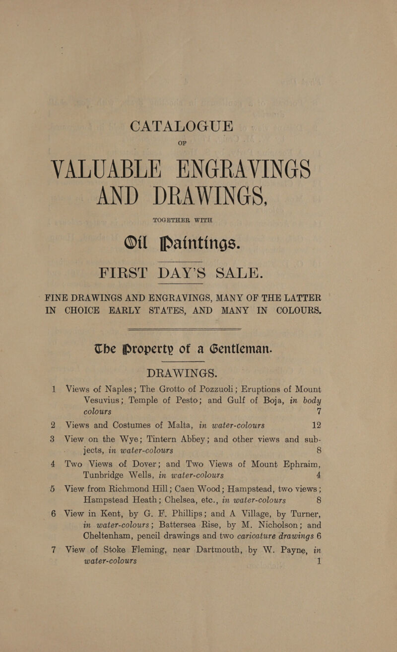 VALUABLE ENGRAVINGS “AND DRAWINGS, Oil Paintings. FIRST DAY’S SALE. ' FINE DRAWINGS AND ENGRAVINGS, MANY OF THE LATTER IN CHOICE EARLY STATES, AND MANY IN COLOURS.  Che Property of a Gentleman. DRAWINGS. 1 Views of Naples; The Grotto of Pozzuoli; Eruptions of Mount Vesuvius; Temple of Pesto; and Gulf of Boja, in body colours 7 Views and Costumes of Malta, in water-colours 12 View on the Wye; Tintern Abbey; and other views and sub- jects, in water-colours 8 4 Two Views of Dover; and Two Views of Mount Ephraim, Tunbridge Wells, in water-colours 4 5 View from Richmond Hill; Caen Wood; Hampstead, two views ; Hampstead Heath; Chelsea, etc., in water-colours 8 6 View in Kent, by G. F. Phillips; and A Village, by Turner, in water-colours; Battersea Rise, by M. Nicholson; and Cheltenham, pencil drawings and two caricature drawings 6 7 View of Stoke Fleming, near Dartmouth, by W. Payne, in