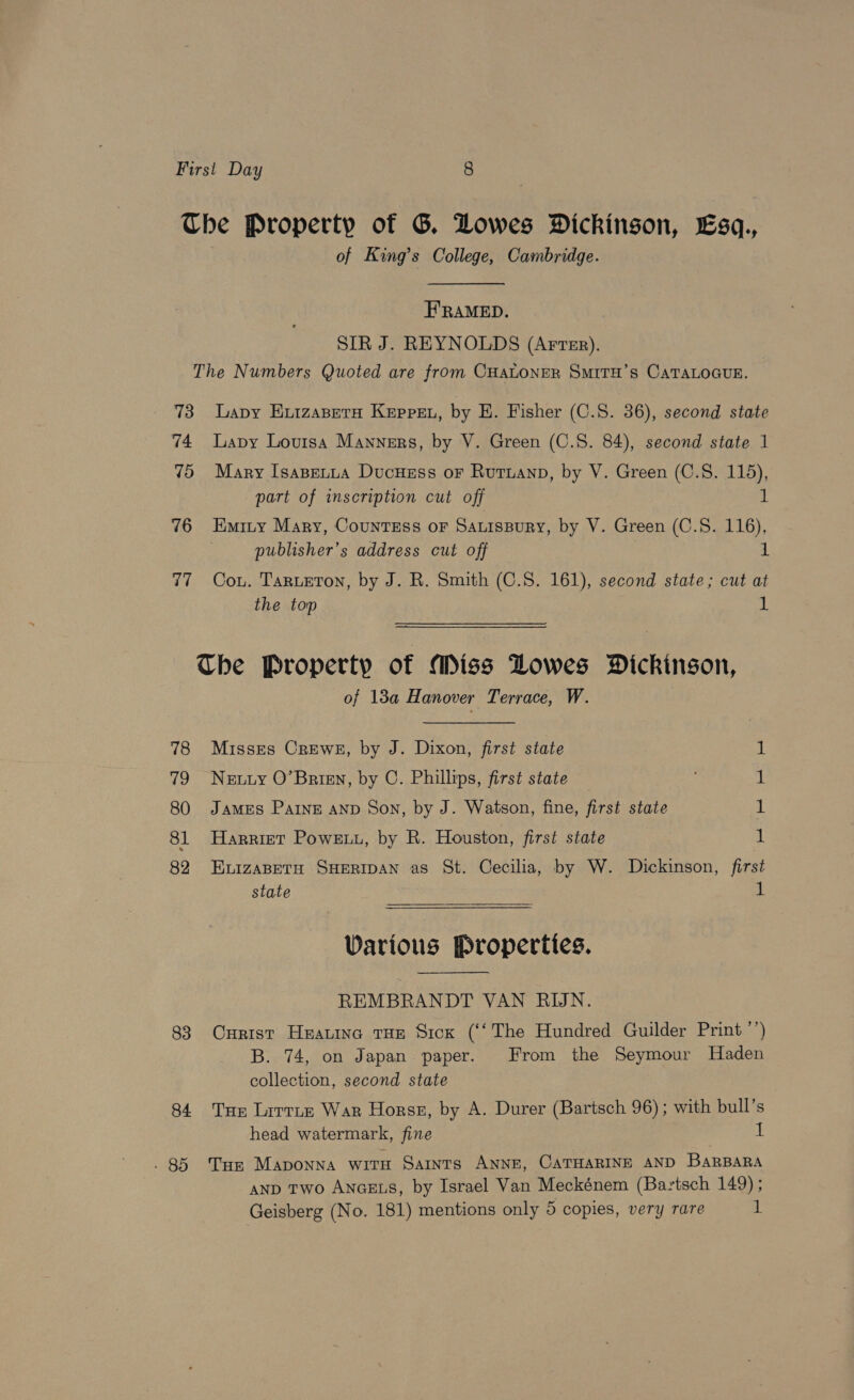 of King’s College, Cambridge. E'RAMED. SIR J. REYNOLDS (Arter). 73 74 VO 76 a, 78 VES) 80 81 82 83 84 - 85 Lapy ExizapetH Keppeu, by HE. Fisher (C.S. 36), second state Lapy Louisa Mannsrs, by V. Green (C.S. 84), second state 1 Mary IsaBeLua Ducuess or Rutuanp, by V. Green (C.S. 115), part of inscription cut off 1 Emity Mary, CounTEss or SauisBury, by V. Green (C.S. 116), publisher’s address cut off 1 Cou. Tarueton, by J. R. Smith (C.S. 161), second state; cut at the top 1 of 13a Hanover Terrace, W. Misses Crews, by J. Dixon, first state Neuuy O’Brign, by C. Phillips, first state JAMES PaInE AND Son, by J. Watson, fine, first state Harriet Powe, by R. Houston, first state ELIZABETH SHERIDAN as St. Cecilia, by W. Dickinson, first state 1 pat ee Various Properties. REMBRANDT VAN RIJN. Curist Heauine tHe Sick (‘‘The Hundred Guilder Print ’’) B. 74, on Japan paper. From the Seymour Haden collection, second state Tar Lirtte War Horss, by A. Durer (Bartsch 96); with bull’s head watermark, fine ; i: Tum Maponna with Saints ANNE, CATHARINE AND BaRBARA AND Two AncELs, by Israel Van Meckénem (Bartsch 149) ;