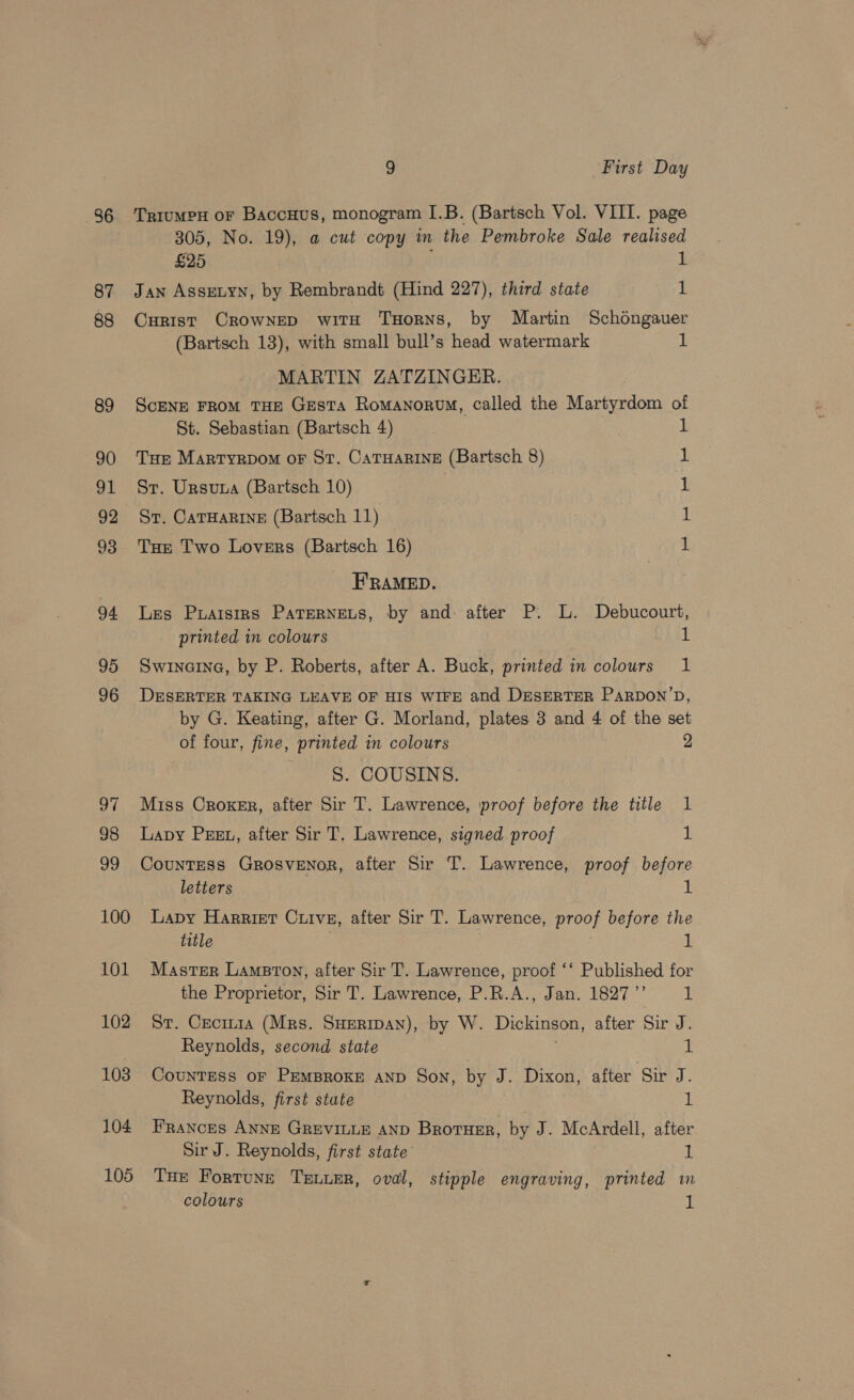 86 87 88 89 90 ad 92 93 94 95 96 97 98 99 100 101 102 103 104 105 9 First Day TrRiuMPH oF BaccHus, monogram I.B. (Bartsch Vol. VIII. page 305, No. 19), a cut copy m the Pembroke Sale realised £25 1 Jan Assen, by Rembrandt (Hind 227), third state 1 Curist CROWNED witH THoRNS, by Martin Schongauer (Bartsch 13), with small bull’s head watermark 1 MARTIN ZATZINGER. Scene FRoM THE GesTa Romanorvm, called the Martyrdom of St. Sebastian (Bartsch 4) 1 Tur Martyrpom oF St. CaTHaRine (Bartsch 8) 1 St. Ursuna (Bartsch 10) 1 St. CATHARINE (Bartsch 11) 1 Tur Two Lovers (Bartsch 16) 1 FRAMED. Les Puaisirs PaterNets, by and: after P. L. Debucourt, printed in colours 1 Swinerna, by P. Roberts, after A. Buck, printed in colours 1 DESERTER TAKING LEAVE OF HIS WIFE and DESERTER PaRDON’D, by G. Keating, after G. Morland, plates 3 and 4 of the set of four, fine, printed in colours 2 S. COUSINS. Miss Croker, after Sir T. Lawrence, proof before the title 1 Lavy Pesu, after Sir T. Lawrence, signed proof I Countess Grosvenor, after Sir T. Lawrence, proof before letters Lapy Harrier Cuive, after Sir T. Lawrence, Bree? before the title Master Lampton, after Sir T. Lawrence, proof ‘‘ Published for the Proprietor, Sir T. Lawrence, P.R.A., Jan. 1827’ I. St. Cecrn1a (Mrs. Suerman), by W. Dickinson, after Sir J. Reynolds, second state 1 CounTESs oF PEMBROKE AND Son, by J. Dixon, after Sir J. Reynolds, first state | FE Frances ANNE GREVILLE AND BRotuer, by J. McArdell, after Sir J. Reynolds, first state 1 THe Fortune Truuer, oval, stipple engraving, printed m