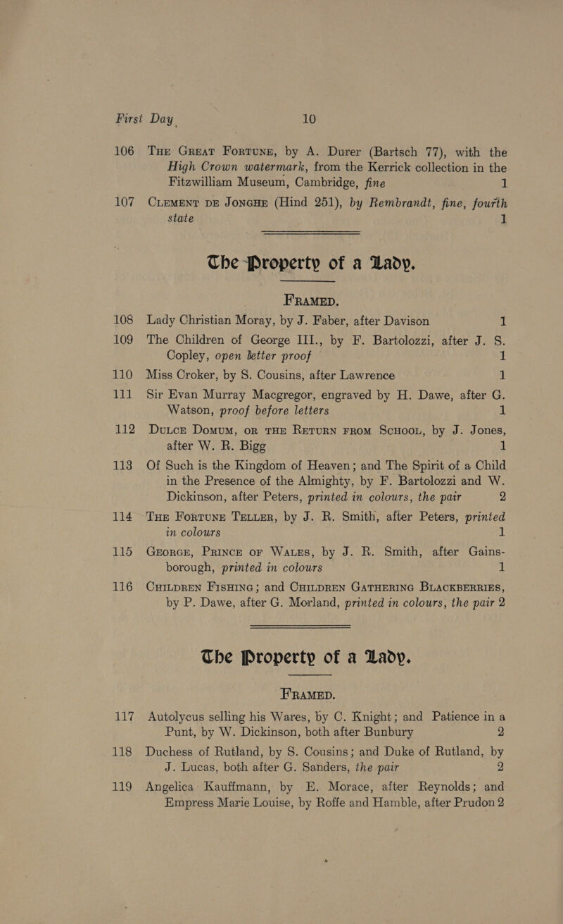 106 107 108 109 110 lll 112 113 114 115 116 117 118 119 Tue Great Fortune, by A. Durer (Bartsch 77), with the High Crown watermark, from the Kerrick collection in the Fitzwilliam Museum, Cambridge, fine 1 CLEMENT DE JonGHE (Hind 251), by Rembrandt, fine, fourth state 1 The Property of a Lady. FRAMED. Lady Christian Moray, by J. Faber, after Davison 1 The Children of George III., by F. Bartolozzi, after J. S. Copley, open letter proof — Miss Croker, by 8. Cousins, after Lawrence 1 Sir Evan Murray Macgregor, engraved by H. Dawe, after G. Watson, proof before letters 1 Dutce Domum, or THE ReTuRN FROM ScHoOL, by J. Jones, after W. R. Bigg 1 Of Such is the Kingdom of Heaven; and The Spirit of a Child in the Presence of the Almighty, by F. Bartolozzi and W. Dickinson, after Peters, printed in colours, the pair 2 THe Fortune TELLER, by J. R. Smith, after Peters, printed in colours i GEORGE, Prince or Watses, by J. R. Smith, after Gains- borough, printed in colours 1 CHILDREN FISHING; and CHILDREN GATHERING BLACKBERRIES, by P. Dawe, after G. Morland, printed in colours, the pair 2 The Property of a Lady.  FRAMED. Autolycus selling his Wares, by C. Knight; and Patience in a Punt, by W. Dickinson, both after Bunbury 2 Duchess of Rutland, by S. Cousins; and Duke of Rutland, by J. Lucas, both after G. Sanders, the pair 2 Angelica Kauffmann, by E. Morace, after Reynolds; and