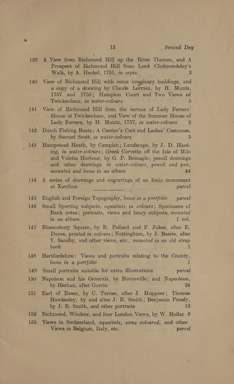 139 140 141 142 143 144 145 146 147 148 149 150 151 152 13 Second Day A View from Richmond Hill up the River Thames, and A Prospect of Richmond Hill from Lord Cholmondeley’s Walk, by A. Heckel, 1751, in sepia 2 View of Richmond Hill with some imaginary buildings, and a copy of a drawing by Claude Lorrain, by H. Muntz, 1757 and 1758; Hampton Court and Two Views of Twickenham, in water-colours 5 View of Richmond Hill from the terrace of Lady Ferrers’ House at Twickenham, and View of the Summer House of Lady Ferrers, by H. Muntz, 1757, in water-colours 2 Dutch Fishing Boats; A Carrier’s Cart and Ladies’ Costumes, by Samuel Scott, in water-colours 5 Hampstead Heath, by Campian; Landscape, by J. D. Hard- ing, m water-colours ; Greek Corvette off the Isle of Milo and Valetta Harbour, by G. P. Reinagle; pencil drawings and other drawings in water-colours, pencil and pen, mounted and loose in an album 44 A series of drawings and engravings of an Ionic monument at Xanthus parcel English and Foreign Topography, loose in a portfolio _ parcel Small Sporting subjects, aquatints in colours; Specimens of Bank notes; portraits, views and fancy subjects, mounted in an album 1 vol. Bloomsbury Square, by R. Pollard and F. Jukes, after E. Dayes, printed in colours; Nottingham, by J. Basire, after T. Sandby, and other views, etc., mounted in an old scrap book 1 Hertfordshire: Views and portraits relating to the County, loose in a portfolio 1 Small portraits suitable for extra illustrations parcel Napoleon and his Generals, by Bonneville; and Napeoleon, by Herhan, after Guerin . 24 Karl of Essex, by C. Turner, after J. Hoppner; Thomas Hawkesley, by and after J. R. Smith; penjarin Preedy, by J. R. Smith, and other portraits 12 Richmond, Windsor, and four London Views, by W. Hollar 6 Views in Switzerland, aquatints, some coloured, and other Views in Belgium, Italy, etc. aN parcel