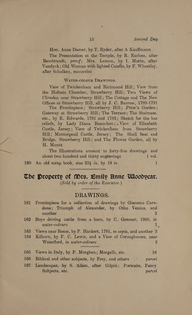 EN Hon. Anne Damer, by T. Ryder, after A Kauffmann The Presentation at the Temple, by R. Earlom, after Rembtrandt, proof; Mrs. Lemon, by I. Morin, after Vandyck; Old Woman with lighted Candle, by F. Wheatley, after Schalken, mezzotint WATER-COLOUR DRAWINGS. View of Twickenham and Richmond Hill; View from the Holbein Chamber, Strawberry Hill; Two Views of Cliveden near Strawberry Hill; The Cottage and The New Offices at Strawberry Hill, all by J. C. Barrow, 1789-1791 The Frontispiece; Strawberry Hill; Prior’s Garden; Gateway at Strawberry Hill; The Terrace; The Staircase, etc., by E. Edwards, 1781 and 1783; Sketch for the bas reliefs, by Lady Diana Beauclerc;. View of Elizabeth Castle, Jersey; View of Twickenham from Strawberry Hill; Montorgeuil Castle, Jersey; The Shell Seat and Bridge, Strawberry Hill; and The Flower Garden, all by H. Muntz The Illustrations amount to forty-five drawings’ and about two hundred and thirty engravings 1 vol. 161 162 163 164 165 166 167 (Sold by order of the Executor.) DRAWINGS. Frontispiece for a collection of drawings by Giacomo Cave- done; Triumph of Alexander, by Otho Venius, and another 3 Boys driving cattle from a barn, by C. Gessner, 1800, in water-colours em Views near Rome, by P. Hackert, 1781, in sepia, and another 3 Kilburn, by F. C. Lewis, and a View of Coroughmore, near Waterford, in water-colours 2 Views in Italy, by F. Morghen; Morgalli, etc. 34 Biblical and other subjects, by Frey, and others parcel Landscapes, -by S.-'Alken, after Gilpin; Portraits, Fancy Subjects, etc. parcel