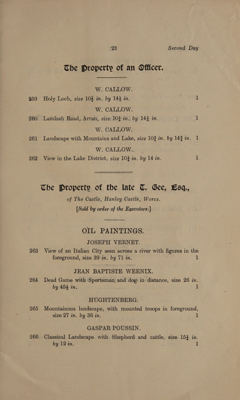 The Property of an Officer. W. CALLOW. 259 Holy Loch, size 10} in. by 14% in. 1 W. CALLOW. 260 Lamlash Road, Arran, size 104 in. by 14} im. 1 W. CALLOW. 261 Landscape with Mountains and Lake, size 10% in. by 142 in. 1 | W. CALLOW.. | 262 View in the Lake District, size 104 in. by 14 in. 1  The Property of the late CT. Gee, Esq, of The Castle, Hanley Castle, Worcs. [Sold by order of the Executors:| .  OIL PAINTINGS. JOSEPH VERNET. 263 View of an Italian City seen across a river with figures in the foreground, size 39 in. by 71 in. 1 JEAN BAPTISTE WEENIX. 264 Dead Game with Sportsman, and dog: in distance, size 26 in. by 454 in. as 1 HUGHTENBERG. 265 Mountainous landscape, with mounted troops in foreground, size 27 in. by 36 in. 1 GASPAR POUSSIN. 266. Classical Landscape with Shepherd and cattle, size 15} in. by 12 in. i 1