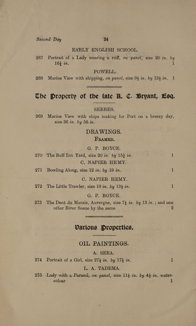 267 268 EARLY ENGLISH SCHOOL. Portrait of a Lady wearing a ruff, on ‘panel, size 20 in. by 16} in. | 4, | POWELL. Marine View with shipping, on panel, size 93 in. by 133m. 1 SERRES. 269 Marine View with ships making for Port on a breezy day, size 36 in. by 56.in. DRAWINGS. H'RAMED. G. P. BOYCE. 270 The Bull Inn Yard, size 20 in. by 154 in. 7 1 C. NAPIER HEMY. 271 Bowling Along, size 12 in, by 19 in. aie C, NAPIER HEMY. . 272 The Little Trawler, size 19 in. by 134-in. 1 G. P. BOYCE. 273 The Dent du Marais, Auvergne, size 74 in. by 13 in.; and one other River Scene by the same 2 Various Properties. OIL PAINTINGS. A. SERA. 274 Portrait of a Girl, size 274 in. by 17% in. 1 L. A. TADEMA. colour 1