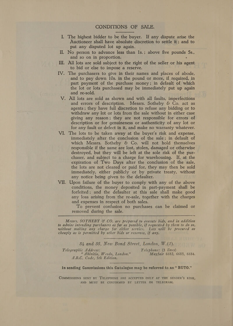 CONDITIONS OF SALE. I. The highest bidder to be the buyer. If any dispute arise the Auctioneer shall have absolute discretion to settle it; and to put any disputed lot up again. II. No person to advance less than 1s.; above five pounds 5s., and so on in proportion. ° II. All lots are sold subject to the right of the seller or his agent to bid or else to impose a reserve. IV. The purchasers to give in their names and places of abode, and to pay down 10s. in the pound or more, if required, in part payment of the purchase money; in default of which the lot or lots purchased may be immediately put up again and re-sold. V. All lots are sold as shown and with all faults, imperfections and errors of description. Messrs. Sotheby &amp; Co. act as agents ; they have full discretion to refuse any bidding or to withdraw any lot or lots from the sale without in either case giving any reason; they are not responsible for errors of description or for genuineness or authenticity of any lot or for any fault or defect in it, and make no warranty whatever. VI. The lots to be taken away at the buyer's risk and expense, immediately after the conclusion of the sale; in default of which Messrs. Sotheby &amp; Co. will not hold themselves responsible if the same are lost, stolen, damaged or otherwise destroyed, but they will be left at the sole risk of the pur- chaser, and subject to a charge for warehousing. If, at the expiration of Two Days after the conclusion of the sale, the lots are not cleared or paid for, they may then be sold immediately, either publicly or by private treaty, without any notice being given to the defaulter. Vil. Upon failure of the buyer to comply with any of the above conditions, the money deposited in part-payment shall be forfeited; and the defaulter at this sale shall make good any loss arising from the re-sale, together with the charges and expenses in respect of both sales. To prevent confusion no purchases can be claimed or removed during the sale. a Messrs. SOTHEBY &amp; CO. are prepared to execute bids, and in addition to advise intending purchasers as far as possible, if requested by them to do so, without making any charge for either service. Lots will be procured as cheaply as is permitted by other bids or reserves, if any. 34 and 35, New Bond Street, London, W.(1). Telegraphic Address: Telephone: (3 lines) “ Abinitio, Wesdo, London.” Mayfair 6682, 6683, 6684. A.B.C. Code, 5th Edition. in sending Commissions this Catalogue may be referred to as ‘‘ BUTO,” CoMMISSIONS SENT BY TELEPHONE ARE ACCEPTED ONLY AT THE SENDER’S RISK, AND MUST BE CONFIRMED BY LETTER OR TELEGRAM.