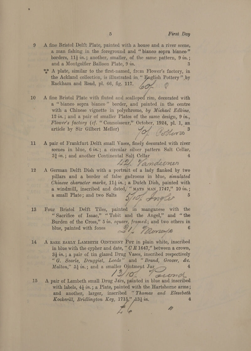 10 11 12 13 14 15 5 First Day A fine Bristol Delft Plate, painted with a house and a river scene, a man fishing in the foreground and “ bianco sopra bianco” borders, 114 in.; another, smaller, of the same pattern, 9 in.; and a Monitgolfier Balloon Plate, 9 in. 3 *% A plate, similar to the first-named, from Flower’s factory, in the Ackland collection, is illustrated in, oe Pottery ” by Rackh d Read, pl. 66, fig. 117. ie DD) ackham and Read, p , fig b OX a A fine Bristol Plate with fluted and scalloped rim, decorated with a “bianco sopra bianco” border, and painted in the centre with a Chinese vignette in polychrome, by Michael Edkins, 12 im.; and a pair of smaller Plates of the same design, 9 in., bors factory (cf. “ Connoisseur,” October, 1924, pl. 1, an article sy Sir Gilbert Mellor) Yad ie 2 3 iat s A oS Star¥ e A pair of Frankfurt Delft small Vases, finely decorated with river scenes in blue, 6m.; a circular silver pattern Salt Cellar, 3%1n.; and another Barimen id Salt, Cellar 4. Ate Van Ve Ok Whe es FEES} A German Delft Dish with a portrait of a lady flanked by two pillars and a border of false gadroons in blue, simulated - Chinese character marks, 114%m.; a Dutch Dish, painted with a windmill, inscribed and dated/ “Mars Man, 1747,” 10 in.; a small Plate; and two Salts 4% ae Oo | 5 3 se gh e PP “Sacrifice of Isaac,’ “Tobit and the Angel,” and “the Burden of the Cross,” 5 in. square, framed; and two others in blue, painted with foxes 3) / As Poe 6 we kg LA - Zam ie, A RARE EARLY LAMBETH OINTMENT Por in plain rider inscribed in blue with the cypher and date, “ C &amp; 1647,” between a crown, 34 in.; a pair of tin glazed Drug Vases, inscribed respectively “G. Searle, Druggist, Leeds” and “Brand, Grocer, ée. Malton,’ 54%m.; and a Saye yy we J Os ow, 4 Y107 CO Geb LIP? « A pair of Lambeth small Drug 1 ars, painted in blue and itera with labels, 44 in.; a Plate, painted with the Hartshorne arms; and another, en, inscribed “Thomas and LElesebeth Kockerill, Bridlington Key, 42 134 in, 4 id