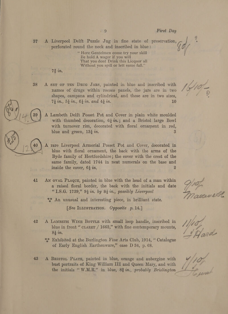 perforated round the neck and inscribed in blue: ‘ Here Gentelmen come try your skill Ile hold A wager if you will That you dont Drink this Licquor all Without you spill or lett sume fall.” 72 in. 38 A SET OF TEN DruG Jars, painted in blue and inscribed with names of drugs within rococo panels, the jars are in two shapes, campana and cylindrical, and these are in two sizes, TL in., 54 in., 6h in. and 44 in. 10 AX \ : aap: A Lambeth Delft Posset Pot and Cover in plain white moulded bd L P with thumbed decoration, 64%m.; and a Bristol large Bowl with turnover rim, decorated’ with floral ornament in red, blue and green, 13} i. 3 A rare Liverpool Armorial Posset Pot and Cover, decorated in blue with floral ornament, the back with the arms of the Byde family of Hertfordshire; the cover with the crest of the same family, dated 1744 in neat numerals on the base and _ Inside the cover, 64 in. 2  41 AN OVAL PLAQUE, painted in blue with the head of a man within a raised floral border, the back with the initials and date “LS.G. 1739,” 9h in. by 84 1n., possibly Liverpool ** An unusual and interesting piece, in brilliant state. [See InLustRaTION. Opposite p.14.| 42 A LamsBetH Wine Borrie with small loop handle, inscribed in blue in front “ caret / 1662,” with fine contemporary mounts, 84 in. ** Exhibited at the Burlington ine Arts Club, 1914, “ Catalogue of Early English Earthenware,” case D 34, p. 68. 43 A Briston Puars, painted in blue, orange and aubergine with bust portraits of King William III and Queen Mary, and with | :
