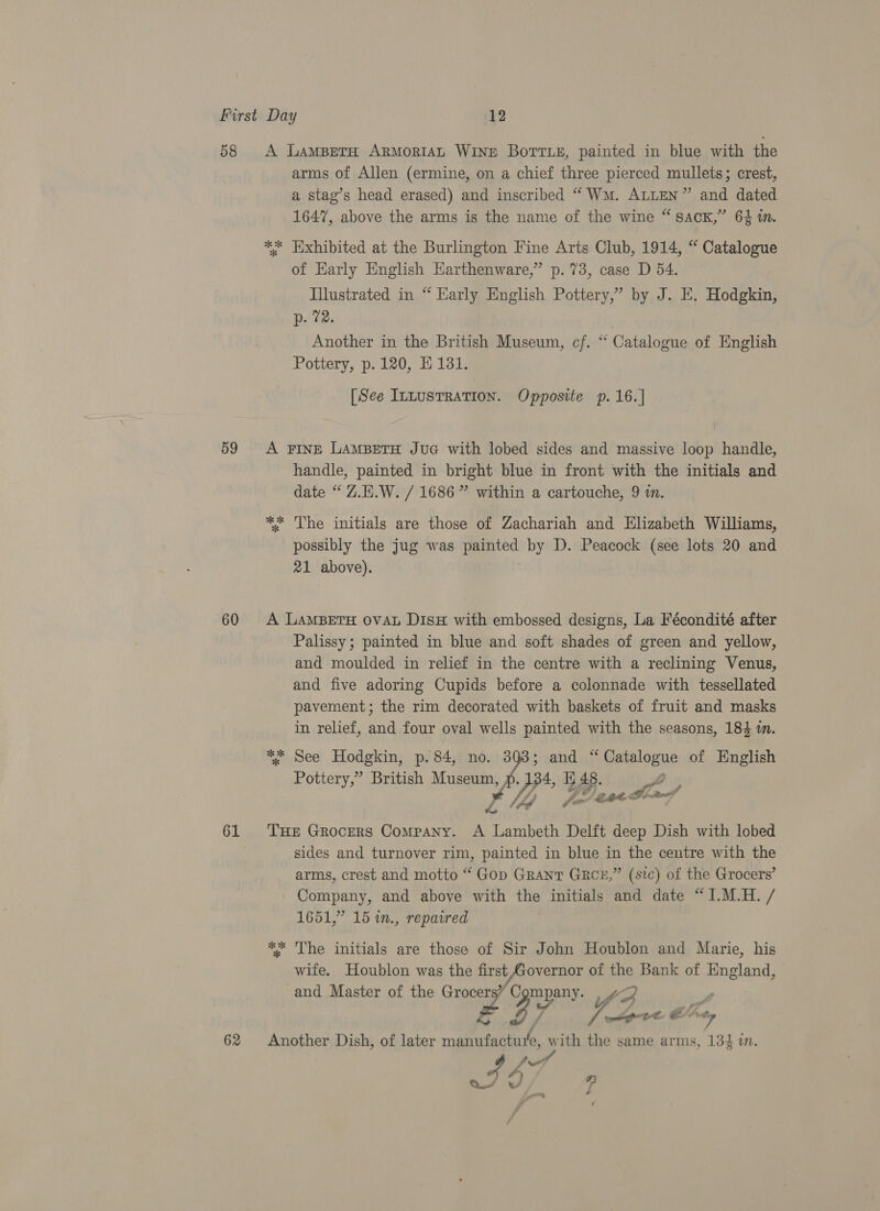 58 59 60 61 62 A LamBeTaH ARMORIAL Wine Borris, painted in blue with the arms of Allen (ermine, on a chief three pierced mullets; crest, a stag’s head erased) and inscribed “Wm. ALLEN” and dated 1647, above the arms is the name of the wine “ sack,” 64 in. ** Exhibited at the Burlington Fine Arts Club, 1914, “ Catalogue of Early English Harthenware,” p.73, case D 54. Illustrated in “ Early English Pottery,” by J. E. Hodgkin, Dates | Another in the British Museum, cf. ‘“‘ Catalogue of English Pottery, p.120, E181. [See ILLUSTRATION. Opposite p.16.] A FINE LAMBETH JuG with lobed sides and massive loop handle, handle, painted in bright blue in front with the initials and date “ Z.E.W. / 1686” within a cartouche, 9 in. ** The initials are those of Zachariah and Elizabeth Williams, possibly the jug was i ge by D. Peacock (see lots 20 and 21 above). A LAMBETH OVAL DIsH with embossed designs, La Fécondité after Palissy; painted in blue and soft shades of green and yellow, and moulded in relief in the centre with a reclining Venus, and five adoring Cupids before a colonnade with tessellated pavement; the rim decorated with baskets of fruit and masks in relief, and four oval wells painted with the seasons, 184 in. ** See Hodgkin, p. 84, ain A and “ Gakslonye of English Pottery,” British Museum, 34, 48. fos age: re, [4 THE Grocers Company. A Lambeth Delft deep Dish with lobed sides and turnover rim, painted in blue in the centre with the arms, crest and motto “ Gop Grant GRCE,” (sic) of the Grocers’ Company, and above with the initials and date “I.M.H. / 1651,” 15 in., repaired ** The initials are those of Sir John Houblon and Marie, his wife. Houblon was the first Labia of the Bank of England, and Master of the Grocer ra GP y Pa a , rpg EE &amp;” wr Another Dish, of later manufactuie, with the same arms, 134 i. -