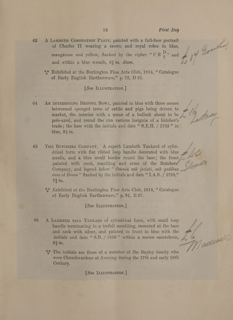 63 64 65 66 13 First Day A LAMBETH CORONATION PLATE, painted with a full-face portrait of Charles II wearing a crown and royal robes in blue, ry s é * manganese and yellow, flanked by the cipher “CR ma and J ) FP and within a blue wreath, 83 in. diam. tS ely ** HWxhibited at the Burlington Fine Arts Club, 1914, “ Catalogue of Karly English Harthenware,” p.72, D 51. [See IntusTRATION. | ; AN INTERESTING Briston Bowt, painted in blue with three scenes betweened sponged trees of cattle and pigs being driven to ye / market, the interior with a scene of a bullock about to be 4, ¢ so thy A? pole-axed, and round the rim various insignia of a butcher’s _ yo nae | trade; the base with the initials and date “ S.H.H. / 1753 ” in blue, 94 in. THe BurcuHEers Company. A superb Lambeth Tankard of cylin- drical form with flat ribbed loop handle decorated with blue _ 3 scrolls, and a blue scroll border round the base; the front, “~ 7 painted with crest, mantling and arms of the Butchers’ (° / of q Company, and legend below “Omnia sub jecisti, sub pedibus ~~ oves et Boves” flanked by the initials and date “1.A.S. / 1728, 72 in. 4 i y of ail ** Hxhibited at the Burlington Fine Arts Club, 1914, “ Catalogue of Early English Earthenware,” p. 91, I 67. [See In~usTRATION. | A Lampera rari Tanxarp of cylindrical form, with small loop if c handle terminating in a trefoil moulding, mounted at the base i and neck with silver, and painted in front in blue with the = initials and date “S.B. / 1659 ” within a rococo escutcheon, A co 84 in, IV) nl * The initials are those of a member of the Bayley family who 's / were Churchwardens at Avening during the 17th and early 18th Century. [See InLusTRATION. |