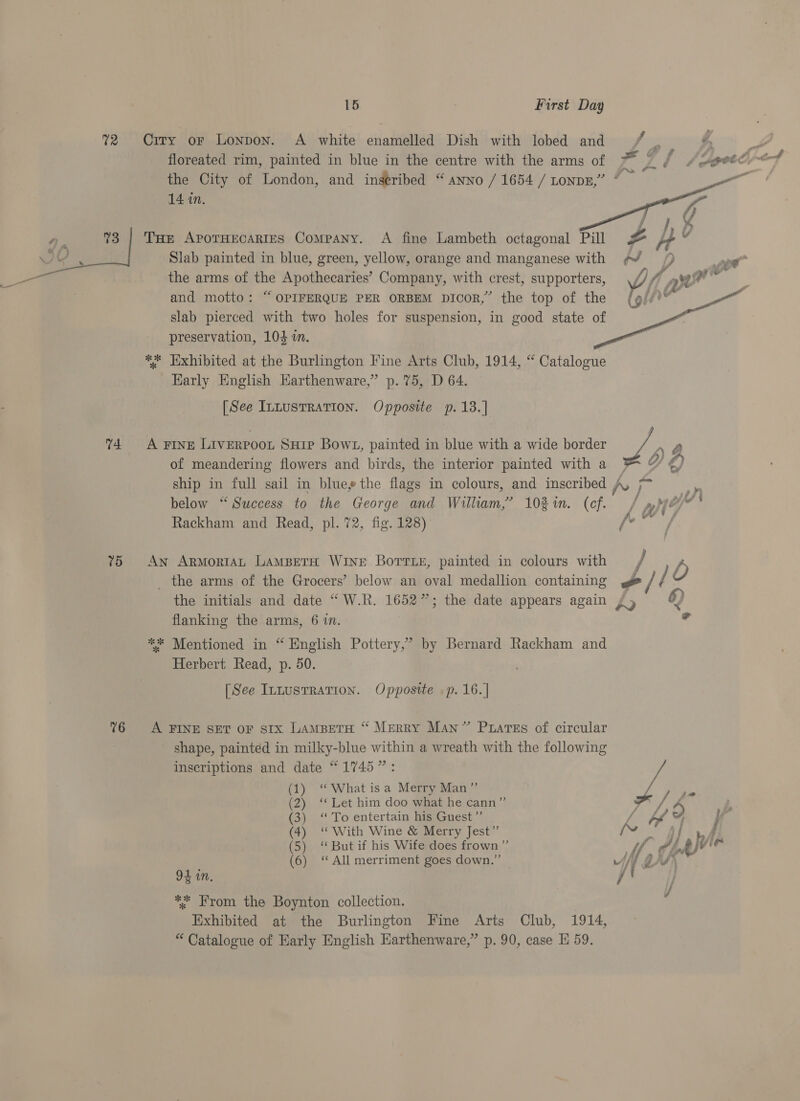  74 75 76 15 First Day Ciry or Lonpon. A white enamelled Dish with lobed and toy ¢ ~N oo the City of London, and inseribed “ ANNO / 1654 / tong,” ” 14 in.  Tur AporHecartes Company. A fine Lambeth octagonal Pill #&amp; Slab painted in blue, green, yellow, orange and manganese with the arms of the Apothecaries’ Company, with crest, supporters, \// and motto: “ OPIFERQUE PER ORBEM DIcor,” the top of the ” slab pierced with two holes for suspension, in good state of preservation, 104 in. ** Hxhibited at the Burlington Fine Arts Club, 1914, “ Catalogue Karly English Earthenware,” p. 75, D 64.   [See InnusTRaTIon. Opposite p.13.] A rive LIVERPOOL SHIP Bowt, painted in blue with a wide border Lg of meandering flowers and birds, the interior painted with a ' Y €) ship in full sail in blue the flags in colours, and inscribed A, gs 4s ve 5 . oy) . j pdt g below “Success to the George and William,’ 102%. (cf. / At? vs Rackham and Read, pl. 72, fig. 128) fo” An ArmortAL LAMBETH WINE Borris, painted in colours with / b _ the arms of the Grocers’ below an oval medallion containing / / the initials and date “W.R. 1652”; the date appears again ¥ y 6) flanking the arms, 6 in. ** Mentioned in “ English Pottery,” by Bernard Rackham and Herbert Read, p. 50. [See IntusTRATION. Opposite .p. 16. | A FINE SET oF SIx LamBeTH “ Merry Man” Ptares of circular shape, painted in milky-blue within a wreath with the following inscriptions and date “1745”: (1) ‘“ What isa Merry Man” a (2) ‘‘ Let him doo what he cann” / (3) “To entertain his Guest”’ / bf 2) } ad (4) ‘“ With Wine &amp; Merry Jest” {» i} v4 (5) “But if his Wife does frown” . if PLAVie (6) ‘All merriment goes down.” — * if PRY, 94 in. / * From the Boynton collection. Exhibited at the Burlington Fine Arts Club, 1914, “ Catalogue of Early English Earthenware,” p. 90, case E 59.