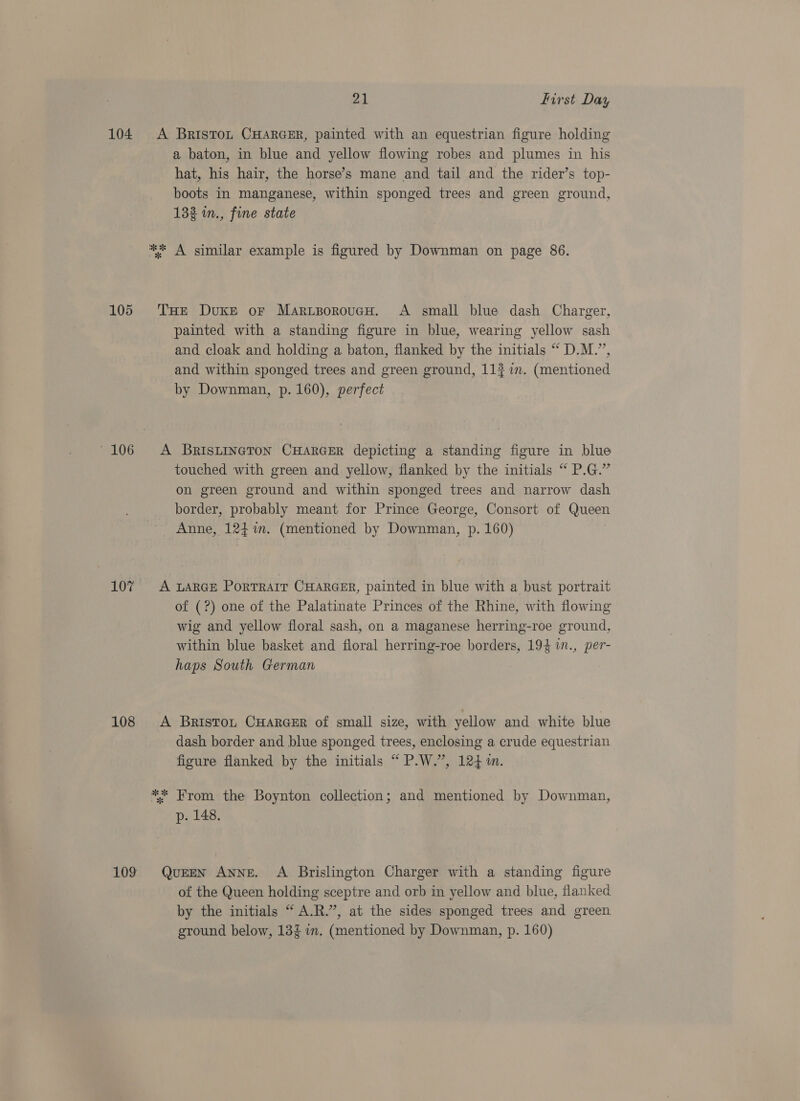 104 A Bristo~n CHARGER, painted with an equestrian figure holding a baton, in blue and yellow flowing robes and plumes in his hat, his hair, the horse’s mane and tail and the rider’s top- boots in manganese, within sponged trees and green ground, 133 in., fine state *% A similar example is figured by Downman on page 86. 105 THe Duke or MariporoucH. A small blue dash Charger, painted with a standing figure in blue, wearing yellow sash and cloak and holding a baton, flanked by the initials “ D.M.”, and within sponged trees and green ground, 112 im. (mentioned by Downman, p. 160), perfect -106 A BRIsLINGTON CHARGER depicting a standing figure in blue touched with green and yellow, flanked by the initials “ P.G.” on green ground and within sponged trees and narrow dash border, probably meant for Prince George, Consort of Queen Anne, 124%. (mentioned by Downman, p. 160) 107 A LARGE PorTrarr CHARGER, painted in blue with a bust portrait of (?) one of the Palatinate Princes of the Rhine, with flowing wig and yellow floral sash, on a maganese herring-roe ground, within blue basket and floral herring-roe borders, 194 1n., per- haps South German 108 A Brisrot CuarceEr of small size, with yellow and white blue dash border and blue sponged trees, enclosing a crude equestrian figure flanked by the initials “ P.W.”, 124m. ** From the Boynton collection; and mentioned by Downman, p. 148. 109 Queen Anne. A Brislington Charger with a standing figure of the Queen holding sceptre and orb in yellow and blue, flanked by the initials “ A.R.”, at the sides sponged trees and green ground below, 132 im. (mentioned by Downman, p. 160)