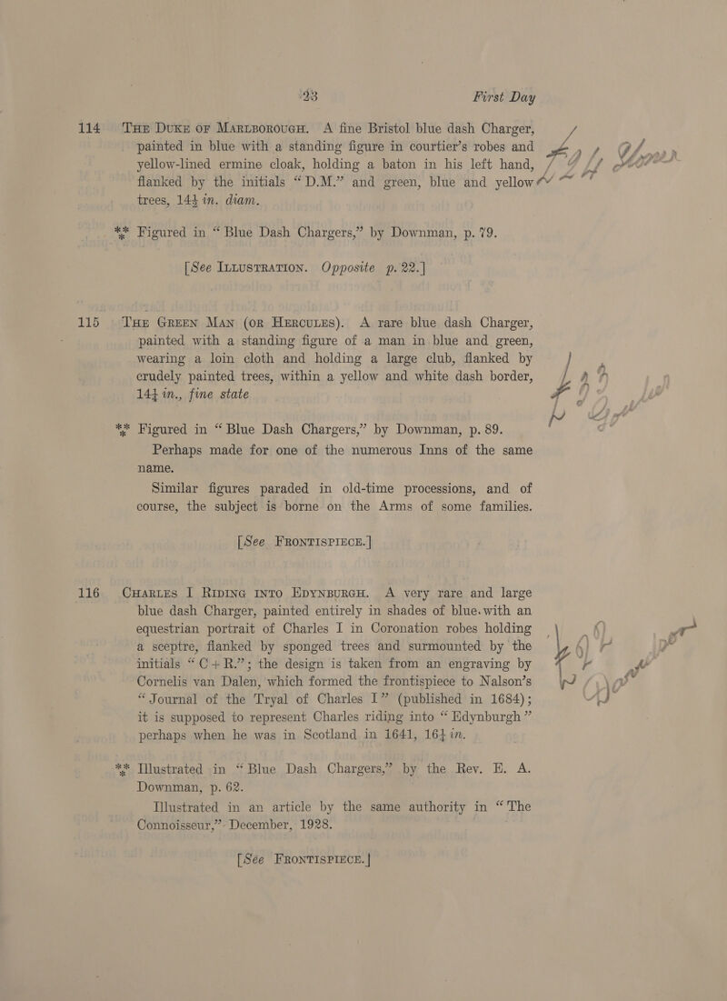 *K ok ae painted in blue with a standing figure in courtier’s robes and i trees, 144 in. diam. Figured in “ Blue Dash Chargers,’ by Downman, p. 79. [See IntustRation. Opposite p. 22.] painted with a standing figure of a man in blue and green, wearing a loin cloth and holding a large club, flanked by crudely painted trees, within a yellow and white dash border, 144 m., fine state Perhaps made for one of the numerous Inns of the same name, Similar figures paraded in old-time processions, and of course, the subject is borne on the Arms of some families. [See FRONTISPIECE. | % * blue dash Charger, painted entirely in shades of blue. with an equestrian portrait of Charles I in Coronation robes holding a sceptre, flanked by sponged trees and surmounted by the initials “C+R.”; the design is taken from an engraving by Cornelis van Dalen, which formed the frontispiece to Nalson’s “ Journal of the Tryal of Charles 1” (published in 1684); it is supposed to represent Charles riding into “ Edynburgh ” perhaps when he was in Scotland in 1641, 1641n. Illustrated in “Blue Dash Chargers,’ by the Rev. H. A. Downman, p. 62. Illustrated in an article by the same authority in “The Connoisseur,” December, 1928. [Sée FRONTISPIECE. |
