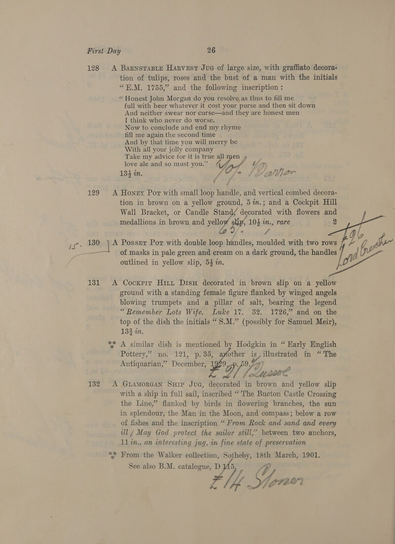128 <A BarnsTaBLeE Harvest Jue of large size, with graffiato decora- tion of tulips, roses and the bust of a man with the initials “H.M. 1755,” and the following inscription : “Honest John Morgan do you resolve, as thus to fill me full with beer whatever it cost your purse and then sit down And neither swear nor curse—and they are honest men I think who never do worse. Now to conclude and end my rhyme fill me again the second time And by that time you will merry be With all your jolly company Take my advice for it is true > men 4 ] le and so must you.” Feed ULM ove gleand.so must jy War Dy Sophne 134 i. Ge he: VU SE? 129 A Honey Por with small loop handle, and vertical combed decora- tion in brown on a yellow ground, 5%in.; and a Cockpit Hill Wall Bracket, or Candle Stand/ decorated with flowers and medallions in brown and yellow slip, 104 in., rare 2 Bitd teusnihis 130 ) A Posser Por with double loop handles, moulded with two rows f 1s 131 A Cockxrir Hitt DisH decorated in brown slip on a yellow ground with a standing female figure flanked by winged angels blowing trumpets and a pillar of salt, bearing the legend “Remember Lots Wife. Luke 1%. 82. 1726,” and on the top of the dish the initials “ S.M.” (possibly for Samuel Meir), 133 im. ** A similar dish is mentioned by Hodgkin in “ Karly English Pottery,” no. 121, p.35, apfother is,illustrated in “ The Antiquarian,” December, 1929,-». 7) he Y, Je hbase 132 A -GLAMORGAN SuHip JuG, decorated in brown and yellow slip with a ship in full sail, inscribed “ The Bucton Castle Crossing the Line,” flanked by birds in flowering branches, the sun in splendour, the Man in the Moon, and compass; below a row of fishes and the inscription “ From Rock and sand and every ul / May God protect the sailor stil,’ between two anchors, 11 in., an interesting jug, m fine state of preservation *% From the Walker collection, Sotheby, 18th March, 1901. See also B.M. catalogue, D 5, iS, tf sat) j LEbe © d   