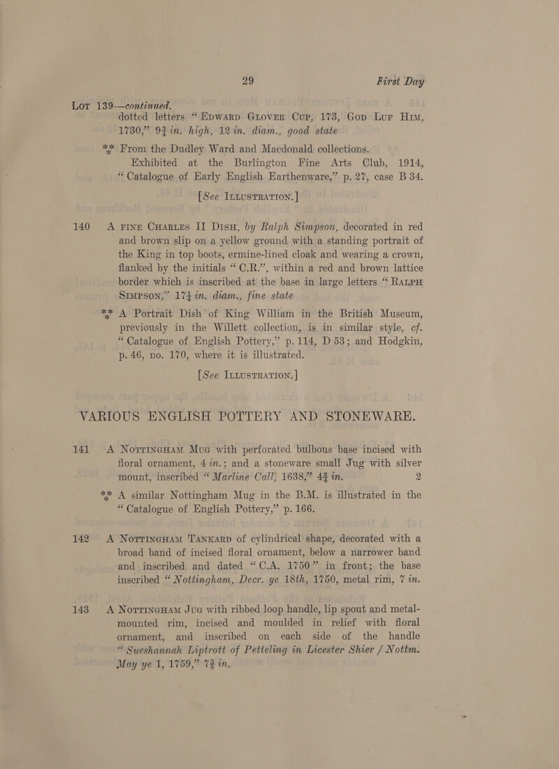 Lot 139-—continued. dotted letters “ Epwarp GuLover Cup, 1738, Gop Lur Him, 1730,” 92%in. high, 12m. diam., good state ** From the Dudley Ward and Macdonald collections. Exhibited at the Burlington Fine Arts Club, 1914, “ Catalogue of Early English Earthenware,” p. 27, case B 34. [See InLusTRATION. | 140 A Fine CHaRues IT Disu, by Ralph Simpson, decorated in red and brown slip on a yellow ground with a standing portrait of the King in top boots, ermine-lined cloak and wearing a crown, flanked by the initials “ C.R.’, within a red and brown lattice border which is inscribed at the base in large letters “‘ RALPH Simpson,” 174%. diam., fine state ** A Portrait Dish of King William in the British Museum, previously in the Willett collection, is in similar style, cf. “ Catalogue of English Pottery,” p.114, D53; and Hodgkin, p. 46, no. 170, where it is illustrated. [See ILLUSTRATION. | VARIOUS ENGLISH POTTERY AND STONEWARE. 141. <A NorrincHam Mue with perforated bulbous base incised with floral ornament, 41m.; and a stoneware small Jug with silver mount, inscribed “ Marline Call, 1638,” 43 in. 2 ** A similar Nottingham Mug in the B.M. is illustrated in the “ Catalogue of English Pottery,” p. 166. 142 <A NorrinecHam Tanxarp of cylindrical shape, decorated with a broad band of incised floral ornament, below a narrower band and inscribed and dated “C.A. 1750” in front; the base inscribed “ Nottingham, Decr. ye 18th, 1750, metal rim, 7 in. 143. A NorrineHam Jua with ribbed loop handle, lip spout and metal- mounted rim, incised and moulded in relief with floral ornament, and inscribed on each side of the handle “ Sueshannah Liptrott of Petteling in Incester Shier / Nottm. May ye 1, 1759,” 72 in.