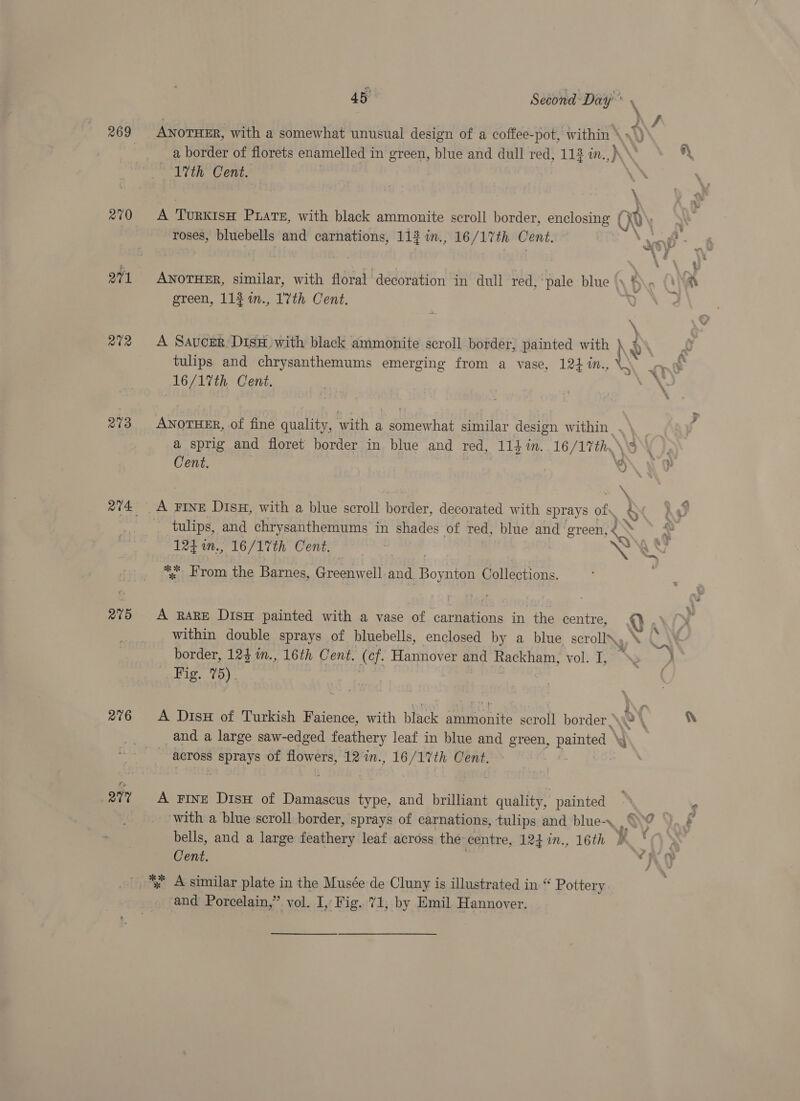 270 271 at2 273 R15 276 any 1th Cent. roses, bluebells and carnations, 113 in., 16 /17th Cent. green, 113 %n., 1'7th Cent. 16/17th Cent. Cent. hey FINE DisH, with a blue scroll border. decorated with sprays af ‘ % 124 in., 16/1%th Cent. “; From the Barnes, Greenwell and. Boe Collections. A RARE DisH painted with a vase of carnations in the centre, within double sprays of, bluebells, enclosed by a blue, scroll\, border, 124 im., 16th Cent. (of. Hannover and Rackham, vol. I, tips to):, A Dis of Turkish Faience, with black ammonite scroll border , | across id Ss of flowers, 12 in., 16/17%th Cent. A FINE Dish of Damascus type, and brilliant quality, painted Cent. *% A similar plate in the Musée de Cluny is illustrated in “ Pottery and Porcelain,” vol. I, Fig. 71, by Emil Hannover. ‘wey