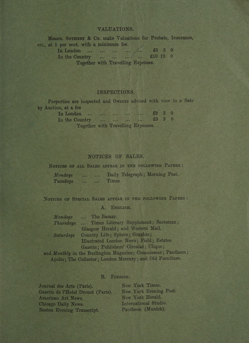 VALUATIONS. | Messrs. SOTHEBY &amp; Co, make Valuations for Probate, Insurance, ete., at 1 per cent. with a minimum fee FOr Ree Sat pndOn «are ke or EO Inthe Country... ( £10 10 0 Together with Travelling Mes sae INSPECTIONS. Properties are inspected and Owners advised with view to a Sale by Auction, at a fee | | PS PG TN RRR BE Set See ey nomen ee £2 2 0 In the Country —... £3 3 0 Together with Pevainis Expense NOTICES OF SALES. Norrcys oF ALL SALES APPEAR IN THE FOLLOWING Papers : Mondays... .... Daily Telegraph; Morning Post. 7 SE BSN YR Fe, oe -Fimes Notices or Spectan SALES APPEAR IN THE FOLLOWING PAPERS : A. ENGLISH. Mondays ... “The Bazaar. 7 Thursdays ... Times Literary Sin lginetie: Scotsman ; ge Glasgow Herald; and Western Mail. - Saturdays Country Life; Sphere; Graphic; -—~———s«sYustrated London News; Field; Estates Gazette; Publishers’ Circular ; Chane: “and Monthly in the Burlington Magazine; Connoisseur ; Pantheon ; Apollo; The Collector; London Mercury; and Old Furniture. B. FOoReren. Journal Wes Arts (Paris). . New York Times. Gazette de Hotel Drouot tee New York Evening Post. American Art News. | New York Herald. - Chicago Daily News. International Studio. _ Boston Evening Transcript. Pantheon (Munich). ~~
