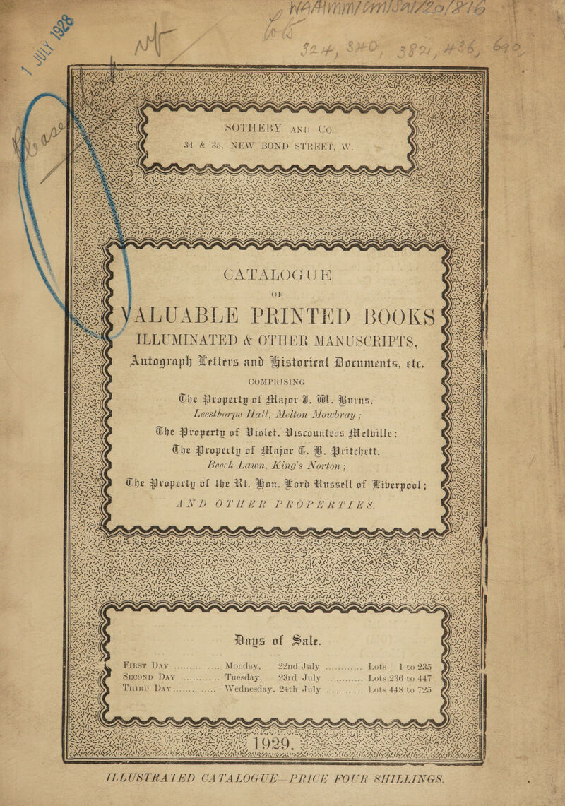 og NACH, AIG AIZE, ae ~ J oes       es EX) | Fee P 42,7: Z ” t - of ) > ‘ * : 2 | per ae &amp; enews « neanennneenmener RSENS UN NOMEN INS MNT INGEST IIOP AV ID 787 IVS ZA DSR NT IV ZAT IDG NTIS ICAT ISAT VGN NY PIN DAY bia ab avabs SAAS OSA AIA (eA EZ, SI (SRESS, NMEA RAS, KOKA ANZSA NII GAS OSA ARAVA IES SS PAS EVEN PUT! TTS TP EUSTON STROM TSA SPN CST NST ONES SAY ww ay AN ww Y AMS NNRS VAS VAIS UO NVA nS CAAA ARIA ALAA A RACAL ARCATA ACA UDA LAV AAUP APA eo vex re x “a : AS ~ KS oN > 8 fc ZN “ PAGES Nn By    ¢.   1a  NOTH EBY:-- aANp =Co 34 &amp; 35, NEW BOND STREET, Ww.         Bayne ny NS RASS ORS Fl NG SRS RPO RIAN PRY ROI FADES RON RAS TOI we oN INS VIS i= SSS ISN APR RY oa Se AS VRS -,. -. Sp STA ae ASIANA ASS STASI AN NSIT NN SI ~ ~ SA a FP Re > ~ TSA INNA NN EINSIN SI INFILIN SY TONNES INN DSESXDINSNSIS  ae a <&amp; ba fe uN    4 S \4 4 SS \4 Z Zz N \ Z Z N N Z ~ VV 4 2 4 \4 ~\ /X \~ Z ~“ S\ 7 y ‘ NS 7 \% N aN \4 < ~“   GA TALOG UE Or ALUABLE PRINTED BOOKS § ILLUMINATED &amp; OTHER MANUSCRIPTS, Autograph Letters and Wistorical Documents, etc. COMPRISING Ghe Property of Major J. W. Burns, Leesthorpe Hall, Melton Mowbray ; Ghe Property of Wiolet, Wiscountess Melbille: @be Property of Major TC. B. Pritchett, Beech Lawn, King’s Norton ; Ghe Property of the Rt. Hon. Lord Russell of Liberpool ; INO OP Ton keke Ost” Wake Pl ie                                  cK re Rees Nice NES ASN S S LMA SON Ne ST SL NT Sve SAS ees Se ge Fe te II en TENTS ERS LER SNOIE SNE REE ON CTF PRD SIE I 8 Co es ES fs eos ‘= Ass (SVM eS Lee Ney eee — 2>/= RSEENE Shes hes Se OO AORN ESAS BARRA RNR Re, reas a yee CULAAVLAAILS al Leen phy COCCA LE ~- Al Las aid CS RRNA RASA Lee -—S% a5 -s of Py ad hes ee V-i—s esl SIAN = ZU ome hhh oS Sf XN SI EN Y SEA ran tend lent 4~h fo NISN PRU Rpeetag as 4a~t SAVER ~ 7 7 het, 7 pigs Ry Peed [aed fee id Oe ld OY — —\ \ Nt SP 1A NSN NX ANX SAN Pa ~\ as ZS Abs rae etl [SLE —_Y € SATA IA ZA ZOD UIY ,. SS ‘ ZSIN Sa ZetNyZ LAIN “wN 2S \ IN \ AW > Ne fl foe eV KR RCN RCO EAN ISAO IL RA FARMALL) COREA YE MILA ANED ORG EG, DS LRN SA ANIL ES Nop CN AEN A ARNON DSR ROAAA Ss oie AVAL Kae ae Sak Ge PR te 2 INTL REF = wl 7S 7h a Alia SASS BUS GIL A KSA There S le AN SRS we Say OL EROS YS PL ISL LILLE PEE OEE EL EIEN LL NBA BSS ian Znenes TAY if BRIS Let ie OE , 14 he ? VAM STIPE IFAT PAE IA TAPS NY LS PRIS LIA YS N vx = 7 NA a ve zeit ’ Pa ee tea | ' ' an yi > t ya y yi 71 is -—Yly ESCM is ae: wis JD a ‘ a) ait aD ACs af: ods Has <) LeuD EN aD) 7 ol Kyo) ry Y S2-4S . She alae a! A eS sm - ‘ Aras ALAN , om SOAS Paus of Sale 44 \ ly o ZN iy 4 cya Vive Gx “tat 4s” - on LE SENK S ad I eet Pe \ lings oy EES wi 4 Oo ‘ Nor ee ae RSE DAY... oe... coe Monday, FPA oS OY. 2 Sects wa ots. 'o Tetoiso x - * PNR We Pe fines coy el a 7 r ¢ 7 = 1 POR + ay CATA pECOND- DAY .......%. ... Tuesday, PES SOL. 6 F sss geohny Lots 236 to 447 VMN’ ae   Srneree DAY 22560) oor lec Wednesday, 24th July .....3...... Lots 448 to 725 é          A 7 wes! t / L244 \ ery ane as he \7 BUUSOR SEN ISSUER SAV IRANIANS A LIBRE aN - ~ oN * WY ah AACA Fo eho a OTS 2 BET ier , ‘ , f AI DL CTE ILLUSTRATED CATALOGUE PRICE FOUR SHILLINGS.         