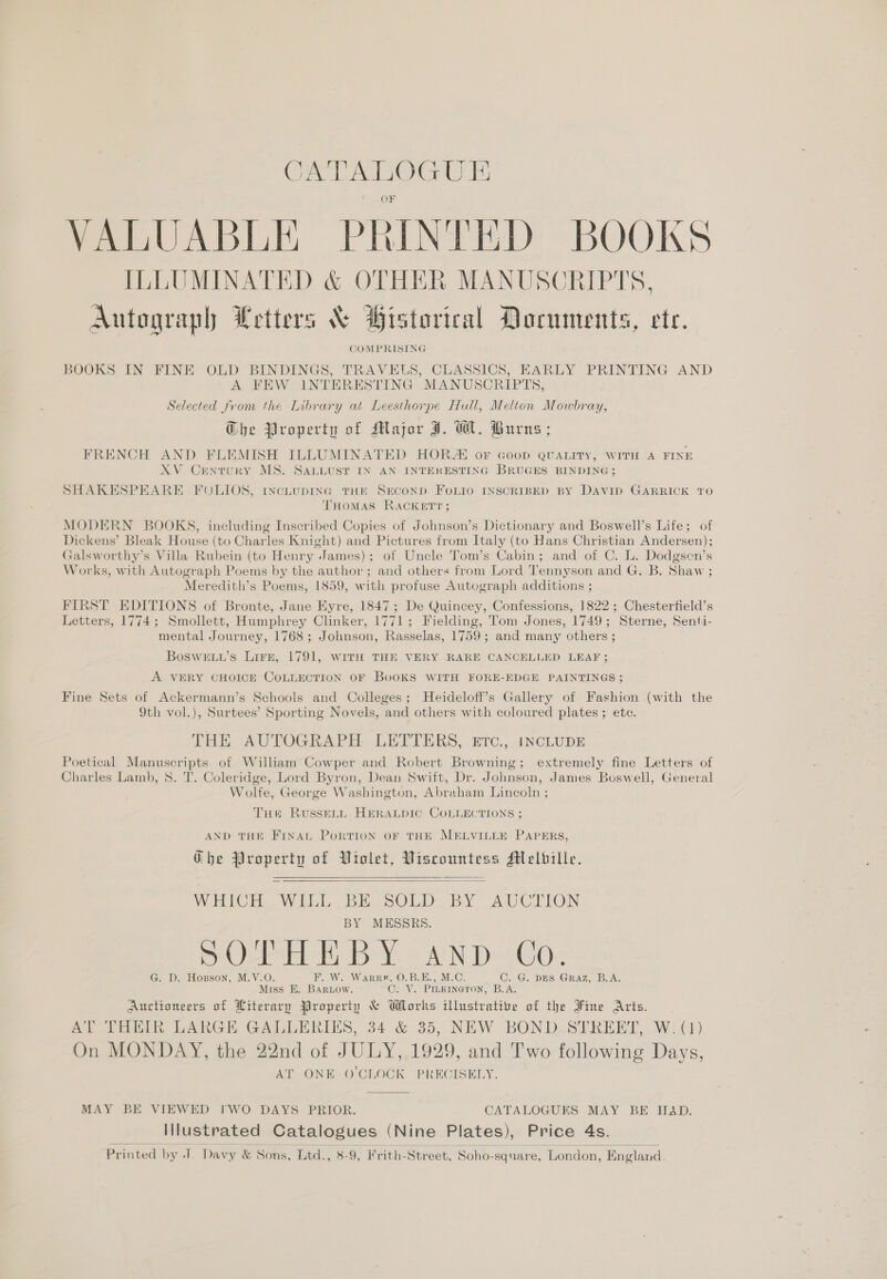 CATALOGUE OF VALUABLE PRINTED BOOKS ILLUMINATED &amp; OTHER MANUSCRIPTS, Autograph Letters &amp; Bistorical Documents, ete. COMPRISING BOOKS IN FINE OLD BINDINGS, TRAVELS, CLASSICS, EARLY PRINTING AND A FEW INTERESTING MANUSCRIPTS, Selected from the Library at Leesthorpe Hull, Melton Mowbray, G@he Property of Major J. Ml. Burns; FRENCH AND FLEMISH ILLUMINATED HOR or Goop QUALITY, WITH A FINE XV Century MS. SALLUST IN AN INTEKESTING BRUGES BINDING; SHAKESPEARE FOLIOS, tncLupING THE SECOND FOLIO INSCRIBED BY DAVID GARRICK TO THOMAS RACKETT ; MODERN BOOKS, including Inscribed Copies of Johnson’s Dictionary and Boswell’s Life; of Dickens’ Bleak House (to Charles Knight) and Pictures from Italy (to Hans Christian Andersen); Galsworthy’s Villa Rubein (to Henry James); of Uncle Tom’s Cabin; and of C. L. Dodgsen’s Works, with Autograph Poems by the author; and others from Lord Tennyson and G. B. Shaw ; Meredith’s Poems, 1859, with profuse Autograph additions ; FIRST EDITIONS of Bronte, Jane Eyre, 1847; De Quincey, Confessions, 1822; Chesterfield’s Letters, 1774; Smollett, Humphrey Clinker, 1771; Fielding, Tom Jones, 1749; Sterne, Senti- mental Journey, 1768; Johnson, Rasselas, 1759; and many others ; BoSweu’s Lire, 1791, witH THE VERY RARE CANCELLED LEAF; A VERY CHOICE COLLECTION OF BoOKS WITH FORE-EDGE PAINTINGS ; Fine Sets of Ackermann’s Schools and Colleges; Heideloff’s Gallery of Fashion (with the 9th vol.), Surtees’ Sporting Novels, and others with coloured plates ; ete. THE AUTOGRAPH LETTERS, Etc., 1NCLUDE Poetical Manuscripts of William Cowper and Robert Browning; extremely fine Letters of Charles Lamb, 8. T. Coleridge, Lord Byron, Dean Swift, Dr. Johnson, James Boswell, General Wolfe, George Washington, Abraham Lincoln ; Tue RusseLL. HERALDIC COLLECTIONS ; AND THE FINAL PoRTION OF THE MELVILLE PAPERS, Gbe Property of Violet, Viscountess Melbille.   WHICH... WILL BE.SOLD. BY AUCTION BY MESSRS. OHH By. &amp; YN Dei Oe G. D. Hopson, M.V.O F. W. WarrR#, O.B.E., M.C. C. G. DES Graz, B.A. Miss E. BARLOW. CANS PILKINGTON, B.A Auctioneers of Literary Property &amp; Works Wieteatine of the Fine Aris. AY Tei ARGH GALLERIES, 34 &amp; 35, NEW BOND-SPREEDT, W:() On MONDAY, the 22nd of JULY, 1929, and Two following Days, AT ONE O'CLOCK PRECISELY.  MAY BE VIEWED I'WO DAYS PRIOR. CATALOGUES MAY BE Ha&amp;D. Illustrated Catalogues (Nine Plates), Price 4s.