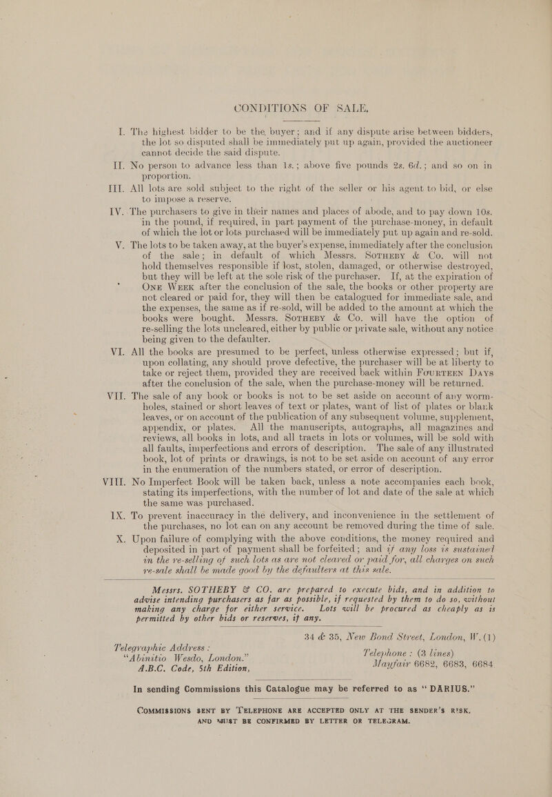 CONDITIONS OF SALE,  the lot so disputed shall be immediately put up again, provided the auctioneer cannot decide the said dispute. proportion. All lots are sold subject to the right of the seller or his agent to bid, or else to impose a reserve. in the pound, if. required, in part payment of the purchase- money, in default of which the lot or lots purchased will be immediately put up again and re-sold. of the sale; in default of which Messrs. SorHepy &amp; Co. will not hold themselves responsible if lost, stolen, damaged, or otherwise destroyed, but they will be left at the sole risk of the purchaser. If, at the expiration of One Weex after the conclusion of the sale, the books or other property are not cleared or paid for, they will then be catalogued for immediate sale, and the expenses, the same as if re-sold, will be added to the amount at which the books were bought. Messrs. Sornesy &amp; Co. will have the option of re-selling the lots uncleared, either by public or private sale, without any notice being given to the defaulter. All the books are presumed to be perfect, unless otherwise expressed ; but if, upon collating, any should prove defective, the purchaser will be at liberty to take or reject them, provided they are received back within FourTEEN Days after the conclusion of the sale, when the purchase-money will be returned. The sale of any book or books is not to be set aside on account of any worm- holes, stained or short leaves of text or plates, want of list of plates or blank leaves, or on account of the publication of any subsequent volume, supplement, appendix, or plates. All the manuscripts, autographs, all magazines and reviews, all books in lots, and all tracts in lots or volumes, will be sold with all faults, imperfections and errors of descr iption. The sale of any illustrated book, lot of prints or drawings, 1s not to be set aside on account of any error in the enumeration of the numbers stated, or error of description. No Imperfect Book will be taken back, unless a note accompanies each book, stating its imperfections, with the number of lot and date of the sale at which the same was. purchased. the purchases, no lot can on any account be removed during the time of sale. deposited in part of payment shall be forfeited; and 2/ any loss ts sustarned in the re-selling of such lots as are not cleared or paid for, all charges on such re-sale shall be made good by the defaulter sat this sale.  Messrs. SOTHEBY &amp; CO. are prepared to execute ne and in addition to advise intending purchasers as far as possible, if requested by them to do so, without making any charge for either service. Lots will be procured as cheaply as is permitted by other bids or reserves, if any.  34 &amp; 35, New Bond Street, London, W.(1) BC. Cole, Sh Edition, Mayfair 6682, 6683, 6684.  In sending Commissions this Catalogue may be referred to as ‘‘ DARIUS.”  COMMISSIONS SENT BY }ELEPHONE ARE ACCEPTED ONLY AT THE SENDER’S RISK, AND 4UST BE CONFIRMED BY LETTER OR TELEGRAM.