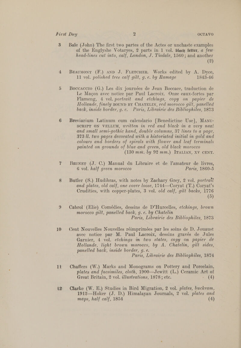 First Day 2 =) OCTAVO 3 Bale (John) The first two partes of the Actes or unchaste examples of the Englyshe Votaryes, 2 parts in 1 vol. Slact Setter, a few head-lines cut into, calf, London, J. Tisdale, 1560; and another (2) 4. Beaumont (F.) anp J. FLETcHER. Works edited by A. Dyce, 11 vol. polished tree calf gilt, g. e. by Ramage 1843-46 5 Boccaccio (G.) Les dix journées de Jean Boccace, traduction de Le Macon avec notice par Paul Lacroix. Onze eaux-fortes par Flameng, 4 vol. portrait and etchings, copy on papier de Hollande, finely BOUND BY CHATELIN, red morocco gilt, panelled back, inside border, g.e. Paris, Librairie des Bibliophiles, 1873 6 Breviarium Latinum cum calendario [Benedictine Use], MAnu- SCRIPT ON VELLUM, written in red and black in a very neai and small semi-gothic hand, double columns, 3% lines to a page, 373 Ul. two pages decorated with a historiated initial in gold and colours and borders of spirals with flower and leaf terminals painted on grounds of blue and green, old black morocco (130 mm> by 92 mm.) ITALIAN, XV CENT. Y Bruner (J. C.) Manual du Libraire et de V’’amateur de livres, 6 vol. half green morocco Paris, 1860-5 8 Butler (S.) Hudibras, with notes by Zachary Grey, 2 vol. portrait and plates, old calf, one cover loose, 1744—Coryat (T.) Coryat’s Crudities, with copper-plates, 3 vol. old calf, gilt backs, 1776 (5) 9 Cabrol’ (he) Comédies, dessins de D’Hurcelles, etchings, brown morocco gilt, panelled back, g.e. by Chatelin Paris, Inbrawrie des Bibliophiles, 1873 10 yent Nouvelles Nouvelles réimprimées par les soins de D. Jouaust avee notice par M. Paul Lacroix, dessins gravés de Jules Garnier, 4 vol. etchings in two states, copy on papier de Hollande, light brown morocco, by A. Chatelin, gilt sides, panelled back, inside border, g. e. : Paris, Librairie des Bibliophiles, 1874 1% = Chaffers (W.) Marks and Monograms on Pottery and Porcelain, plates and facsimiles, cloth, 1900—Jewitt (.) Ceramic Art of Great Britain, 2 vol. illustrations, 1878 ; ete. - (4) 12 Clarke (W. E.) Studies in Bird Migration, 2 vol. plates, buckram, 1912—Hoker (J. D.) Himalayan Journals, 2 vol. plates and