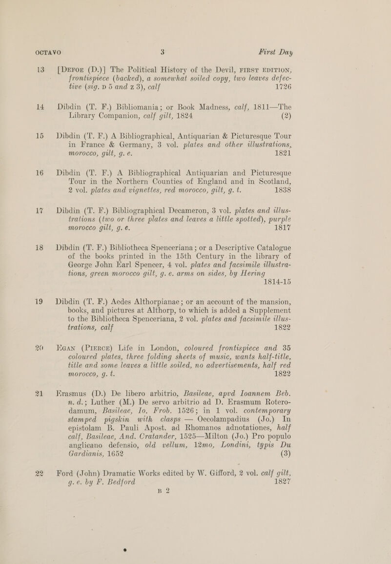13 14 15 16 17 18 19 21 22 [Dreror (D.)] The Political History of the Devil, FrrsT EDITION, frontispiece (backed), a somewhat soiled copy, two leaves defec- tive (sig. D 5 and z 3), calf 1726 Dibdin (T. F.) Bibhomania; or Book Madness, calf, 1811—'TThe Library Companion, calf gilt, 1824 (2) Dibdin (T. F.) A Bibliographical, Antiquarian &amp; Picturesque Tour in France &amp; Germany, 3 vol. plates and other wlustrations, morocco, gilt, g. e. 1821 Dibdin (T. F.) A Bibhographical Antiquarian and Picturesque Tour in the Northern Counties of England and in Scotland, 2 vol. plates and vignettes, red morocco, gilt, g. t. 1838 Dibdin (T. F.) Bibliographical Decameron, 3 vol. plates and illus- trations (two or three plates and leaves a little spotted), purple morocco gut, g. é. 181 Dibdin (T. F.) Bibliotheca Spenceriana ; or a Descriptive Catalogue of the books printed in the 15th Century in the library of George John Earl Spencer, 4 vol. plates and facsimile tlustra- tions, green morocco gilt, g.e. arms on sides, by Hering 1814-15 Dibdin (T. F.) Aedes Althorpianae; or an account of the mansion, books, and pictures at Althorp, to which is added a Supplement to the Bibliotheca Spenceriana, 2 vol. plates and facsimile tllus- trations, calf 1822 Kean (Pierce) Life in London, coloured frontispiece and 35 coloured plates, three folding sheets of music, wants half-title, title and some leaves a little soiled, no advertisements, half red morocco, gq. t. 1822 rasmus (D.) De libero arbitrio, Basileae, apvd Ioannem Beb. n.d.; Luther (M.) De servo arbitrio ad D. Hrasmum Rotero- damum, Basileae, Io, Prob. 1526; in 1 vol. contemporary stamped pigskin with clasps — Oecolampadius (Jo.) In epistolam B. Paul Apost. ad Rhomanos adnotationes, half calf, Basileae, And. Cratander, 1525—Milton (Jo.) Pro populo anglicano defensio, old vellum, 12mo, Londim, typis Du Gardianis, 1652 (3) Ford (John) Dramatic Works edited by W. Gifford, 2 vol. calf gilt, g.e. by IF. Bedford 1827 B 2