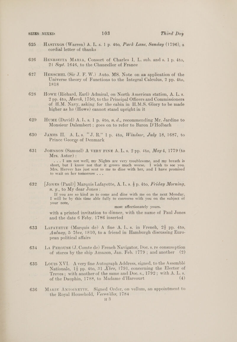625 626 627 630 631 632 633 634 635 636 Hastines (Warren) A. L.s. 1 p. 4to, Park Lane, Sunday (1796), a cordial letter of thanks Henrierra Maria, Consort of Charles I, L. sub. and s. 1 p. 4to, 21 Sept. 1646, to the Chancellor of France HERSCHEL (Sir J. F. W.) Auto. MS. Note on an application of the Universe theory of Functions to the Integral Calculus, 2 pp. 4to, 1818 Howe (Richard, Earl) Admiral, on North American station, A. L. s. 2 pp. 4to, March, 1750, to the Principal Officers and Commissioners of H.M. Navy, asking for the cabin in H.M.S. Glory to be made higher as he (Howe) cannot stand upright in it Hume (David) A.I..s. 1 p. 4to, 2. d., recommending Mr. Jardine to Monsieur Dalembert ; goes on to refer to Baron D’Holbach James II. A.L.s. “J.B.” 1 p. 4to, Windsor, July 18, 1687, to Prince George of Denmark JOHNSON (Samuel) A VERY FINE A.L.s. 2 pp. 4to, May 4, 1779 (to Mrs. Astor) : ... 1 am not well, my Nights are very troublesome, and my breath is short, but I know not that it grows much worse. I wish to see you. Mrs. Hervey has just sent to me to dine with her, and I have promised to wait on her tomorrow... [Jones (Paul)] Marquis Lafayette, A. L.s. 4p. 4to, Priday Morning, n. y., to My dear Jones : If you are so kind as to come and dine with me on the next Monday, I will be by this time able fully to conversa with you on the subject of your note, most affectionately yours. with a printed invitation to dinner, with the name of Paul Jones and the date 6 Feby. 1786 inserted LAFAYETTE (Marquis de) A fine A. I..s. in French, 23 pp. 4to, Aulnay, 5 Thre, 1810, to a friend in Hamburgh discussing Euro- pean political affairs La Perouse (J. Comte de) French Navigator, Doc. s. re consumption of stores by the ship Amazon, Jan. Feb. 1779 ; and another (2) Louis XVI. A very fine Autograph Address, signed, to the Assemblé Nationale, 14 pp. 4to, 31 Xbre, 1791, concerning the Elector of Treves; with another of the same and Doc. s., 1792; with A. L.s. of the Dauphin, 1788, to Madame d’ Harcourt (4) Marir Antroinetrr. Signed Order, on vellum, an appointment to the Royal Household, Versailles, 1784 H 3