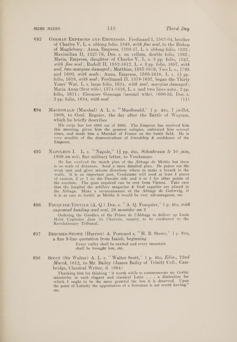 §93 GERMAN EMPERORS AND EmpRESSES. Ferdinand I, 1503-64, brother of Charles V, L.s. oblong folio, 1549, with fine seal, to the Bishop of Magdeburg; Anna, Empress, 1503-47, L. s. oblong folio, 1532 ; Maximilian Il, 1527-76, Doc. s. on vellum, double folio, 1565 ; Maria, Empress, daughter of Charles V, L. s. 2 pp. folio, 1547, with fine seal; Rudolf II, 1552-1612, L.s. 3 pp. folio, 1607, with seal, two margins damaged ; Matthias, 1557-1619, 'lwo L.s., 1595 and 1600, with seals; Anna, Empress, 1585-1618, L. s. 14 pp. folio, 1618, with seal; Ferdinand IT, 1578-1637, began the Thirty Years’ War, L.s. large folio, 1624, with seal, margins damaged ; Maria Anna (first wife), 1574-1616, L. s. and two lines auto., 2 pp. folio, 1611; Kleonore Gonzaga ‘second wife), 1600-55, Doe. s. 2 pp. folio, 1624, with seal Ci) 694 MacponaLp (Marshal) A. L. s. “Macdonald,” 1 p. 4to, 7 juillet, 1809, to Genl. Regnier, the day after the Battle of Wagram, which he briefly describes His corps has lost 6000 out of 8000. The Emperor has received him this morning, given him the greatest eulogies, embraced him several times, and made him a Marshal of France on the battle field. He is very sensible of the demonstrations of friendship &amp; confidence of the Emperor. 695 NapoLtEon I. L.s. “‘Napole,” 14 pp. 4to, Schonbrunn le 10 juin, 1809 aw soir, fine military letter, to Vendamme He has received the sketch plan of the Abbage de Moltke but there is no scale of distances. Send a more detailed plan. He points out the weak spot and gives minute directions where to make a breach in the walls. It is an important post, Vendamme will need at least 8 pieces of cannon, 2 or 3 on tha Danube side and 4 or 5 for other points of the enceinte. The guns required can be sent from Vienna. ‘Take care that the hospital the artillery magazine &amp; food supplies are placed in the Abbage. Make a reconnaissance of the Abbage de Gottweig, if it is as easy to fortify as Moltke it would be very advantageous, etc. 696 Fougquier-Tinviie (A. Q.) Doc. s. “A. Q. Fouquier,” | p. 4to, with engraved heading and seal, 28 messidor an 2 Ordering the Gardien of the Prison de |’Abbage to deliver up Louis Helot Capitaine dans les Charrois, suspect, to be conducted to the Revolutionary ‘Tribunal. 697 BrEcHER-STOWE (Harriet) A. Postcard s. ““H. B. Stowe,” 1 p 8vo, a fine 9-line quotation from Isaiah, beginning Every valley shall be exalted and every mountain shall be brought low, etc. 698 Scorr (Sir Walter) A. L. s. “ Walter Scott,’ 1 p. 4to, Adin., 22nd March, \812, to Mr. Bailey (James Bailey of ‘lrinity Coll., Cam- bridge, Classical Writer, d. 1864) Thanking him for thinking “it worth while to commemorate my Gothic minstrelsy in such elegant and classical Latin . . . a distinction for which I ought to be the more grateful the less it is deserved. Upon the point of Latinity the approbation of a Scotsman is not worth having.” etc.