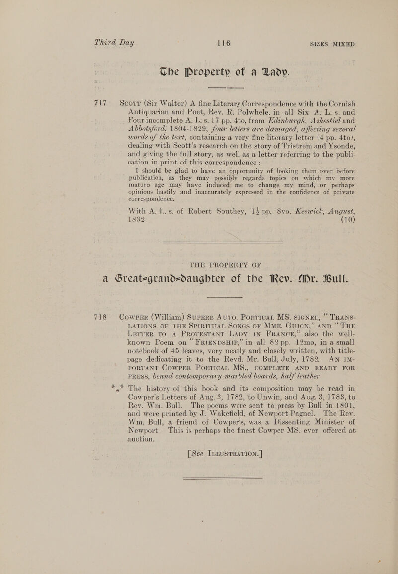 ~The Property of a Lady. Antiquarian and Poet, Rev. R. Polwhele. in all Six A: L. s. and Four incomplete A. L.. s. 17 pp. 4to, from Hdinburgh, A shestiel and Abbotsford, 1804-1829, four letters are damaged, affecting several words of the teat, containing a very fine literary letter (4 pp. 4to), dealing with Scott’s research on the story of Tristrem and Ysonde, and giving the full story, as well as a letter referring to the publi- cation in print of this correspondence : I should be glad to have an opportunity of looking them over before publication, as they may possibly regards topics on which my more mature age may have induced me to change my mind, or perhaps opinions hastily and inaccurately expressed in the confidence of private correspondence. With A. J. s: of Robert Southey, 14 pp. 8vo, Keswick, August, 1832 (10)   THE PROPERTY OF LATIONS OF THE SPIRITUAL SonGs or MME. GUION,” AND ‘ THE LerrER TO A PROTESTANT LADY IN FRANCE,” also the well- known Poem on FRIENDSHIP,” in all 82 pp. 12mo, in a small notebook of 45 leaves, very neatly and closely written, with title- page dedicating it to the Revd. Mr. Bull, July, 1782. AN im- PORTANT COWPER Poetical MS., COMPLETE AND READY FOR PRESS, bound contemporary marbled boards, half leather The history of this book and its composition may be read in Cowper’s Letters of Aug. 3, 1782, to Unwin, and Aug. 3, 1783, to Rev. Wm. Bull. The poems were sent to press by Bull in 1801, and were printed by J. Wakefield, of Newport Pagnel. ‘The Rev. Wm, Bull, a friend of Cowper’s, was a Dissenting Minister of Newport. This is perhaps the finest Cowper MS. ever offered at auction. [See InLusTRATIon. |  