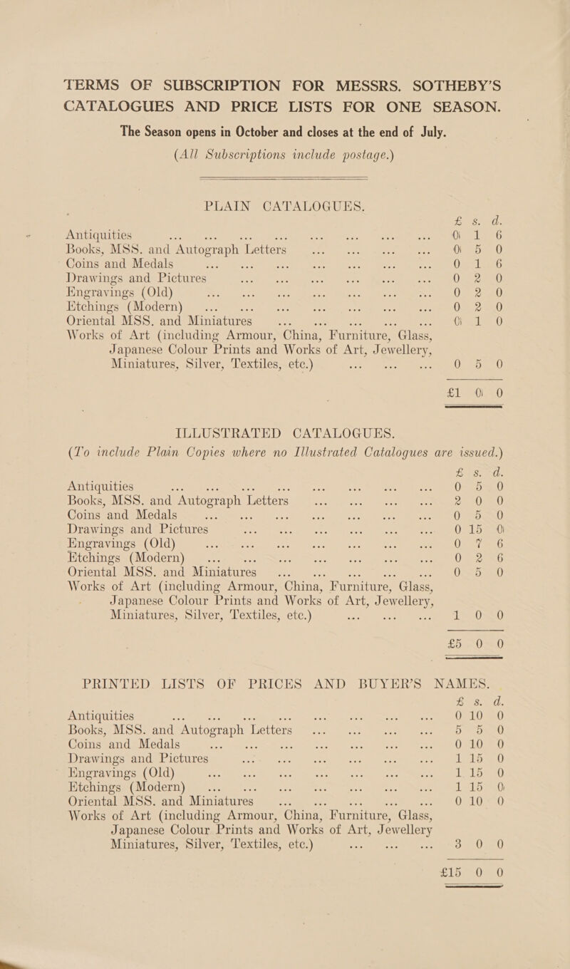 TERMS OF SUBSCRIPTION FOR MESSRS. SOTHEBY’S CATALOGUES AND PRICE LISTS FOR ONE SEASON. The Season opens in October and closes at the end of July. (All Subscriptions include postage.)  PLAIN CATALOGUES. coarse ibs Antiquities “f a aM tte i aths fe) Books, MSS. and Autograph 1 Letters oo... fer me eee ane Coins and Medals fee MPU Ne cs ole) Nees io eee ee Drawings and Pictures Be See) Oe TERNS res he pane UR AE Hingravings (Old) See eeetards ee orm Man Nee AEP eter 1 Etchings “(Modern) ie Pres Popes nie i, LY Seb Oriental MSS. and Miniatures... ts A, Works of Art (including Armour, China, “Furniture, ‘Glass, Japanese Colour Prints and Works of ATi ewellery Miniatures, Silver, Textiles, etc.) enh S120 ILLUSTRATED CATALOGUES. (To include Plain Copies where no Illustrated Catalogues are issued.) reek) Nile Antiquities eae BE, Books, MSS. and Autograph 1 Letters CY Coins and Medals 0) a0 Drawings and Pictures 015 0 Hngravings (Old) ONL Etchings (Modern) 0 2 6 Oriental MSS. and Miniatures eS a, Works of Art (including Armour, China, Furniture, ‘Glass, Japanese Colour Prints and Works of Art, J ewellery, Miniatures, Silver, Textiles, etc.) TOAD) £5 ~OS0 PRINTED LISTS OF PRICES AND BUYER'S NAMES. . Del. Antiquities be OSLO Sa0) Books, MSS. and Autograph 1 Letters 5 5 0 Coins and Medals 010 0 Drawings and Pictures Lote 20) Engravings (Old) Lela Etchings (Modern) Lee ad) Oriental MSs. and Miniatures : OveLieat! Works of Art (including Armour, China, “Furniture, ‘Glass, Japanese Colour Prints and Works of sth’ ewellery Miniatures, Silver, Textiles, etc.) Soe can) 