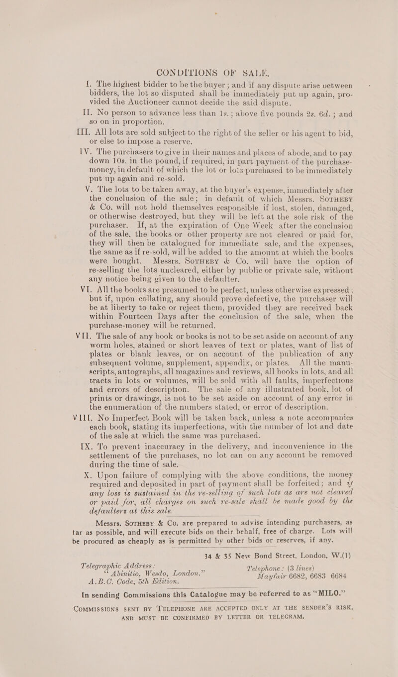 CONDITIONS OF SALE, {. ‘The highest bidder to be the buyer ; and if any dispute arise vetween bidders, the lot so disputed shall be immediately put up again, pro- vided the Auctioneer cannot decide the said dispute. II. No person to advance less than 1s.; above five pounds 2s. 6d. ; and so on 1n proportion. III. All lots are sold subject to the right of the seller or his agent to bid, or else to impose a reserve. LV. The purchasers to give in their names and places of abode, and to pay down 10s. in the pound, if required, in part payment of the purchase- money, in default of which the lot or lots purchased to be immediately put up again and re-sold. V. The lots to be taken away, at the buyer’s expense, immediately after the conclusion of the sale; in default of which Messrs. SorHEBy &amp; Co. will not hold themselves responsible if lost, stolen, damaged, or otherwise destroyed, but they will be left at the sole risk of the purchaser. If, at the expiration of One Week after the conclusion of the sale, the books or other property are not cleared or paid for, they will then be catalogued for immediate sale, and the expenses, the same as if re-sold, will be added to the amount at which the books were bought. Messrs. Sornesy &amp; Co. will have the option of re-selling the lots uncleared, either by public or private sale, without any notice being given to the defaulter. VI. All the books are presumed to be perfect, unless otherwise expressed : but if, upon collating, any should prove defective, the purchaser will be at liberty to take or reject them, provided they are received back within Fourteen Days after the conclusion of the sale, when the purchase-money will be returned. VII. The sale of any book or books is not to be set aside on account of any worm holes, stained or short leaves of text or plates, want of list of plates or blank leaves, or on account of the publication of any subsequent volume, supplement, appendix, or plates. All the manu- ecripts, autographs, all magazines and reviews, all books in lots, and all tracts in lots or volumes, will be sold with all faults, imperfections and errors of description. The sale of any illustrated book, lot of prints or drawings, 1s not to be set aside on account of any error in the enumeration of the numbers stated, or error of description. VILE. No Imperfect Book will be taken back, unless a note accompanies each book, stating its imperfections, with the number of lot and date of the sale at which the same was purchased. IX. To prevent inaccuracy in the delivery, and inconvenience in the settlement of the purchases, no lot can on any account be removed during the time of sale. X. Upon failure of complying with the above conditions, the money required and deposited in part of payment shall be forfeited; and 1 any loss 1s sustained in the re-selling of such lots as are not cleared or paid for, all charges on such re-sale shall be made good by the defaulters at this sale. Messrs. SoTHEBY &amp; Co. are prepared to advise intending purchasers, as tar as possible, and will execute bids on their behalf, free of charge. Lots will be procured as cheaply as is permitted by other bids or reserves, if any.  34 &amp; 35 New Bond Street, London, W.(1) Telegraphic Address : Telepl bes sss rene * elephone : (3 lines) ‘© Abinitio, Wesdo, London. Vantair 6682. 6683 6684 A.B.C. Code, 5th Edition. Maytan se ih :  COMMISSIONS SENT BY [TELEPHONE ARE ACCEPTED ONLY AT THE SENDER’S RISK, AND MUST BE CONFIRMED BY LETTER OR TELEGRAM, 