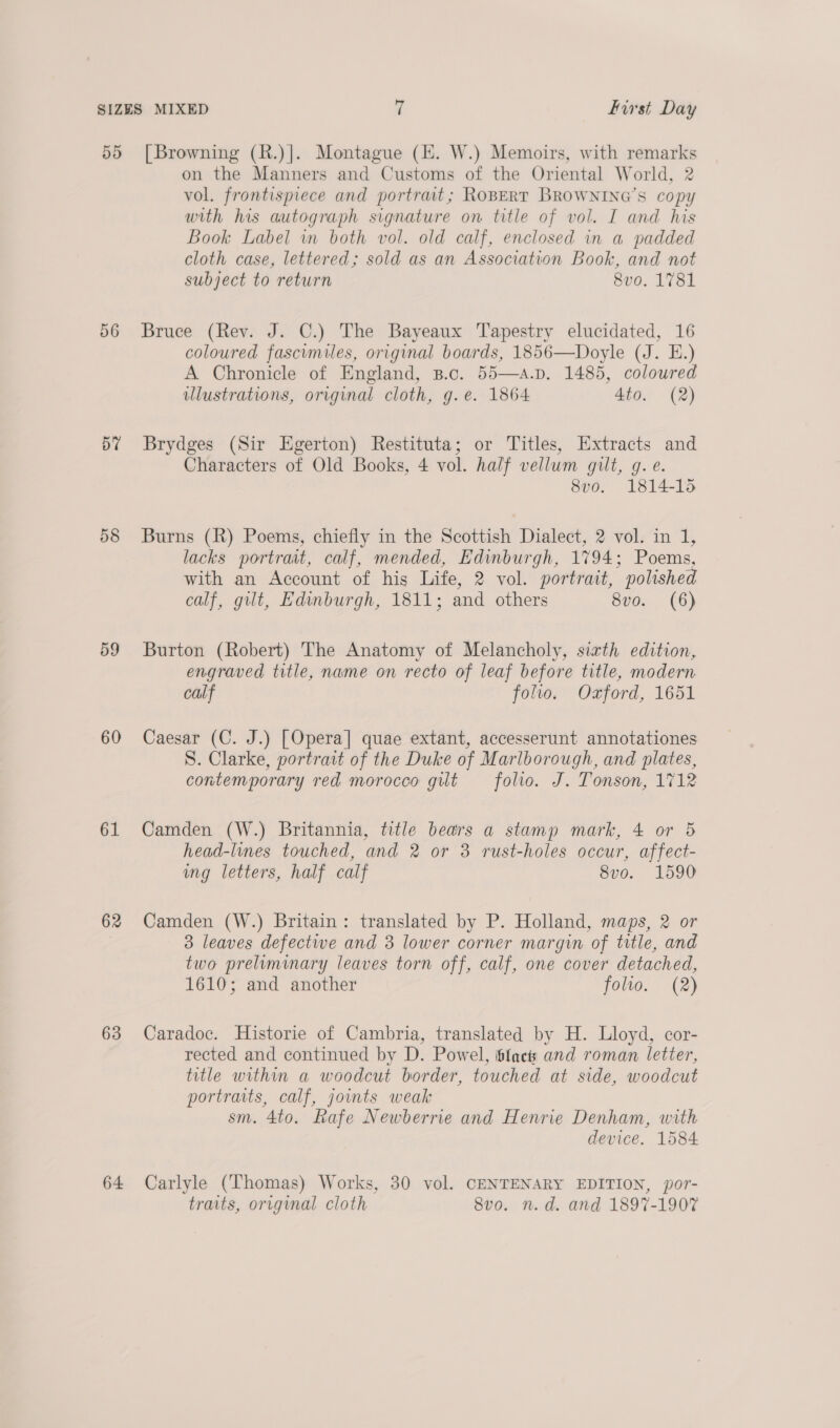 56 bY 55 59 60 61 62 63 64 on the Manners and Customs of the Oriental World, 2 vol. frontispiece and portrait; RoBeERT BROWNING’S copy with his autograph signature on title of vol. I and his Book Label wn both vol. old calf, enclosed in a padded cloth case, lettered; sold as an Association Book, and not subject to return 8vo0. 1781 Bruce (Rev. J. C.) The Bayeaux Tapestry elucidated, 16 coloured fascimiles, original boards, 1856—Doyle (J. E.) A Chronicle of England, B.c. 55—a.p. 1485, coloured illustrations, original cloth, g.e. 1864 4to. (2)  Brydges (Sir Egerton) Restituta; or Titles, Extracts and Characters of Old Books, 4 vol. half vellum guilt, g. e. 8vo. 1814-15 Burns (R) Poems, chiefly in the Scottish Dialect, 2 vol. in 1, lacks portrait, calf, mended, Edinburgh, 1794; Poems, with an Account of his Life, 2 vol. portrait, polished calf, gilt, Edinburgh, 1811; and others 8vo. (6) Burton (Robert) The Anatomy of Melancholy, siath edition, engraved title, name on recto of leaf before title, modern calf folio. Ozford, 1651 Caesar (C. J.) [Opera] quae extant, accesserunt annotationes S. Clarke, portrait of the Duke of Marlborough, and plates, contemporary red morocco gilt folio. J. Tonson, 1712 Camden (W.) Britannia, title bears a stamp mark, 4 or 5 head-lines touched, and 2 or 3 rust-holes occur, affect- ing letters, half calf 8vo. 1590 Camden (W.) Britain: translated by P. Holland, maps, 2 or 3 leaves defective and 3 lower corner margin of title, and two preliminary leaves torn off, calf, one cover detached, 1610; and another folio. (2) Caradoc. Historie of Cambria, translated by H. Lloyd, cor- rected and continued by D. Powel, i6facts and roman letter, title within a woodcut border, touched at side, woodcut portraits, calf, joints weak sm. 4to. Rafe Newberrie and Henrie Denham, with device. 1584 Carlyle (Thomas) Works, 30 vol. CENTENARY EDITION, por- traits, original cloth 8vo. n.d. and 1897-1907