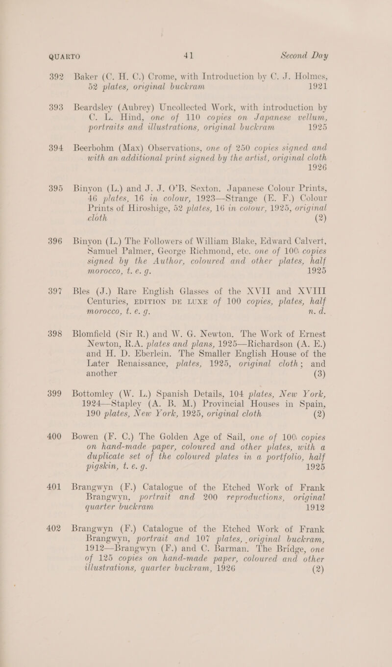 394 395 396 397 398 399 400 401 402 Baker (C. H. C.) Crome, with Introduction by C. J. Holmes, 52 plates, original buckram 1921 Beardsley (Aubrey) Uncollected Work, with introduction by C. L. Hind, one of 110 copies on Japanese vellum, portraits and ulustrations, original buckram 1925 Beerbohm (Max) Observations, one of 250 copies signed and with an additional print signed by the artist, original cloth 1926 Binyon (L.) and J. J. O’B. Sexton. Japanese Colour Prints, 46 plates, 16 in colour, 1923—-Strange (E. F.) Colour Prints of Hiroshige, 52 plates, 16 in colour, 1925, original cloth (2) Binyon (L.) The Followers of Wilham Blake, Edward Calvert, Samuel Palmer, George Richmond, ete. one of 100i copies signed by the Author, coloured and other plates, half morocco, t. €. g. 1925 Bles (J.) Rare English Glasses of the XVII and XVIII Centuries, EDITION DE LUXE of 100 copies, plates, half morocco, t. @. 9. n.d. Blomfield (Sir R.) and W. G. Newton. The Work of Ernest Newton, R.A. plates and plans, 1925—Richardson (A. E.) and H. D. Eberlein. The Smaller English House of the Later Renaissance, plates, 1925, original cloth; and another (3) Bottomley (W. L.) Spanish Details, 104 plates, New York, 1924—Stapley (A. B. M.) Provincial Houses in Spain, 190 plates, New York, 1925, original cloth (2) Bowen (F. C.) The Golden Age of Sail, one of 100i copies on hand-made paper, coloured and other plates, with a duplicate set of the coloured plates in a portfolio, half pigskin, t. €. 9. 1925 Brangwyn (F.) Catalogue of the Etched Work of Frank Brangwyn, portrait and 200 reproductions, original quarter buckram 1912 Brangwyn (fF.) Catalogue of the Etched Work of Frank Brangwyn, portrait and 107 plates, original buckram, 1912—Brangwyn (F.) and C. Barman. The Bridge, one of 125 copies on hand-made paper, coloured and other