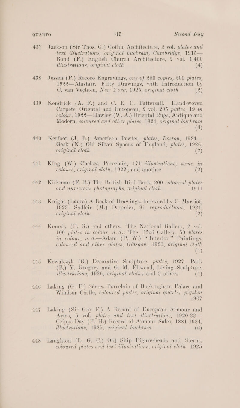 437 439 440 444 446 447 448 Jackson (Sir Thos. G.) Gothic Architecture, 2 vol. plates and text illustrations, original buckram, Cambridge, 1915— Bond (F.) English Church Architecture, 2 vol. 1,400 lustrations, original cloth (4) Jessen (P.) Rococo Engravings, one of 250 copies, 200 plates, 1922—Alastair. Fifty Drawings, with Introduction by C. van Vechten, New York, 1925, original cloth (2) Kendrick (A. F.) and C. KE. C. Tattersall, Hand-woven Carpets, Oriental and European, 2 vol. 205 plates, 19 wm colour, 1922—Hawley (W. A.) Oriental Rugs, Antique and Modern, coloured and other plates, 1924, original buckram (3) Kerfoot (J. B.) American Pewter, plates, Boston, 1924— Gask (N.) Old Silver Spoons of England, plates, 1926, original cloth (2) King (W.) Chelsea Porcelain, 171 dlustrations, some in colours, original cloth, 1922; and another (2) Kirkman (fF. B.) The British Bird Bock, 200 coloured plates and numerous photographs, original cloth be | Knight (Laura) A Book of Drawings, foreword by C. Marriot, 19238—Sadleir (M.) Daumier, 91 reproductions, 1924, original cloth (2) Konody (P. G.) and others. The National Gallery, 2 vol. 100 plates in colour, n.d.; The Uffizi Gallery, 50 plates in colour, n.d.—Adam (P. W.) “ Interior” Paintings, coloured and other plates, Glasgow, 1920, original cloth (4) Kowalezyk (G.) Decorative Sculpture, plates, 1927—Park (B.) Y. Gregory and G..M. Ellwood, Living Sculpture, illustrations, 1926, original cloth; and 2 others (4) Laking (G. F.) Sévres Porcelain of Buckingham Palace and Windsor Castle, coloured plates, original quarter pigskin 1907 Laking (Sir Guy F.) A Record of European Armour and Arms, 5 vol. plates and text illustrations, 1920-22— Cripps-Day (F. H.) Record of Armour Sales, 1881-1924, ulustrations, 1925, original buckram (6) Laughton (lL. G. C.) Old Ship Figure-heads and Sterns, coloured plates and text illustrations, original cloth 1925